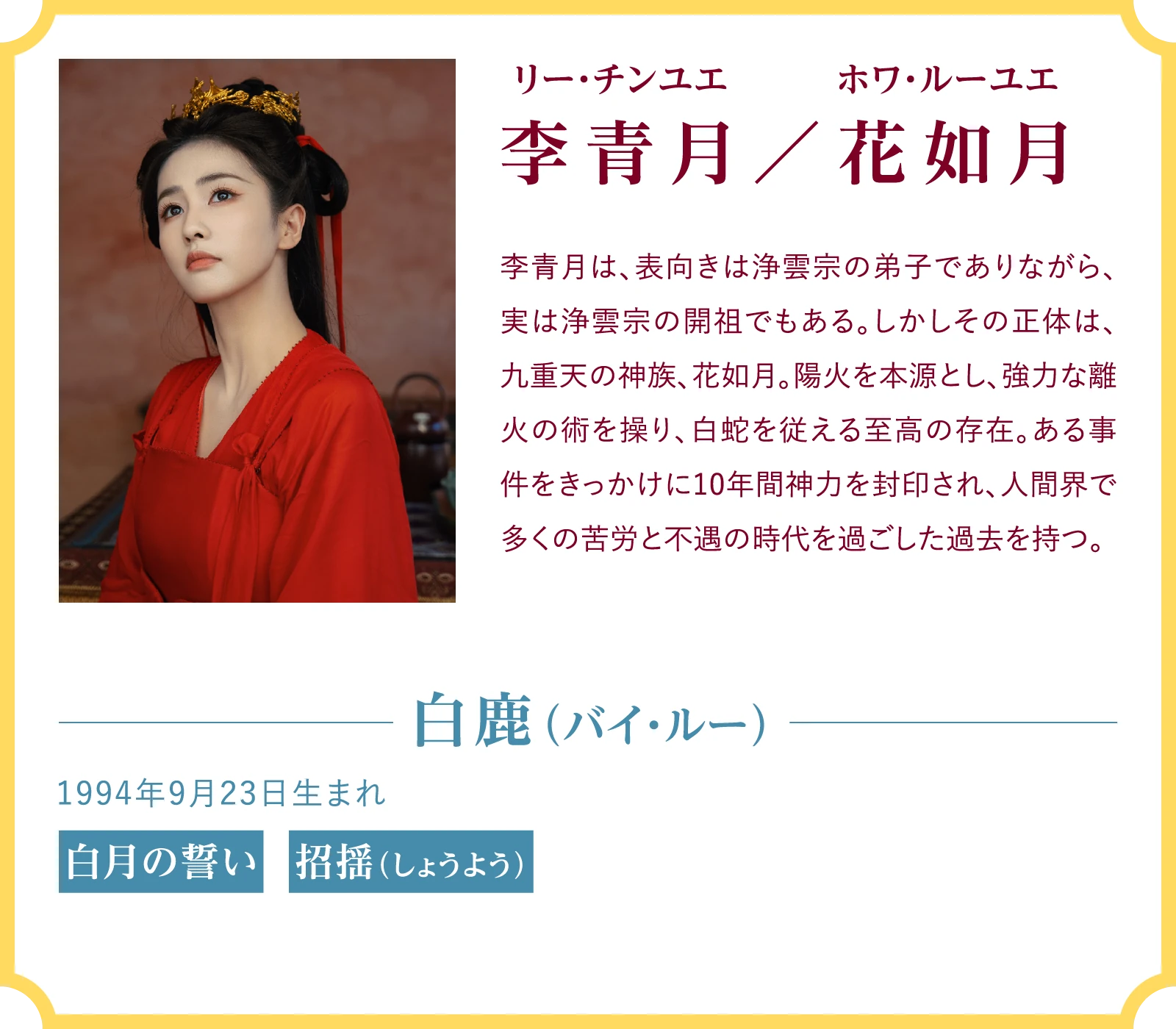 李青月／花如月（リー・チンユエ/ホワ・ルーユエ） 李青月は、表向きは浄雲宗の弟子でありながら、実は浄雲宗の開祖でもある。しかしその正体は、九重天の神族、花如月。陽火を本源とし、強力な離火の術を操り、白蛇を従える至高の存在。ある事件をきっかけに10年間神力を封印され、人間界で多くの苦労と不遇の時代を過ごした過去を持つ。白鹿（バイ・ルー）1994年9月23日生まれ 『白月の誓い』『招揺（しょうよう）』 | 臨江仙～宿敵となった愛しき人～｜衛星劇場