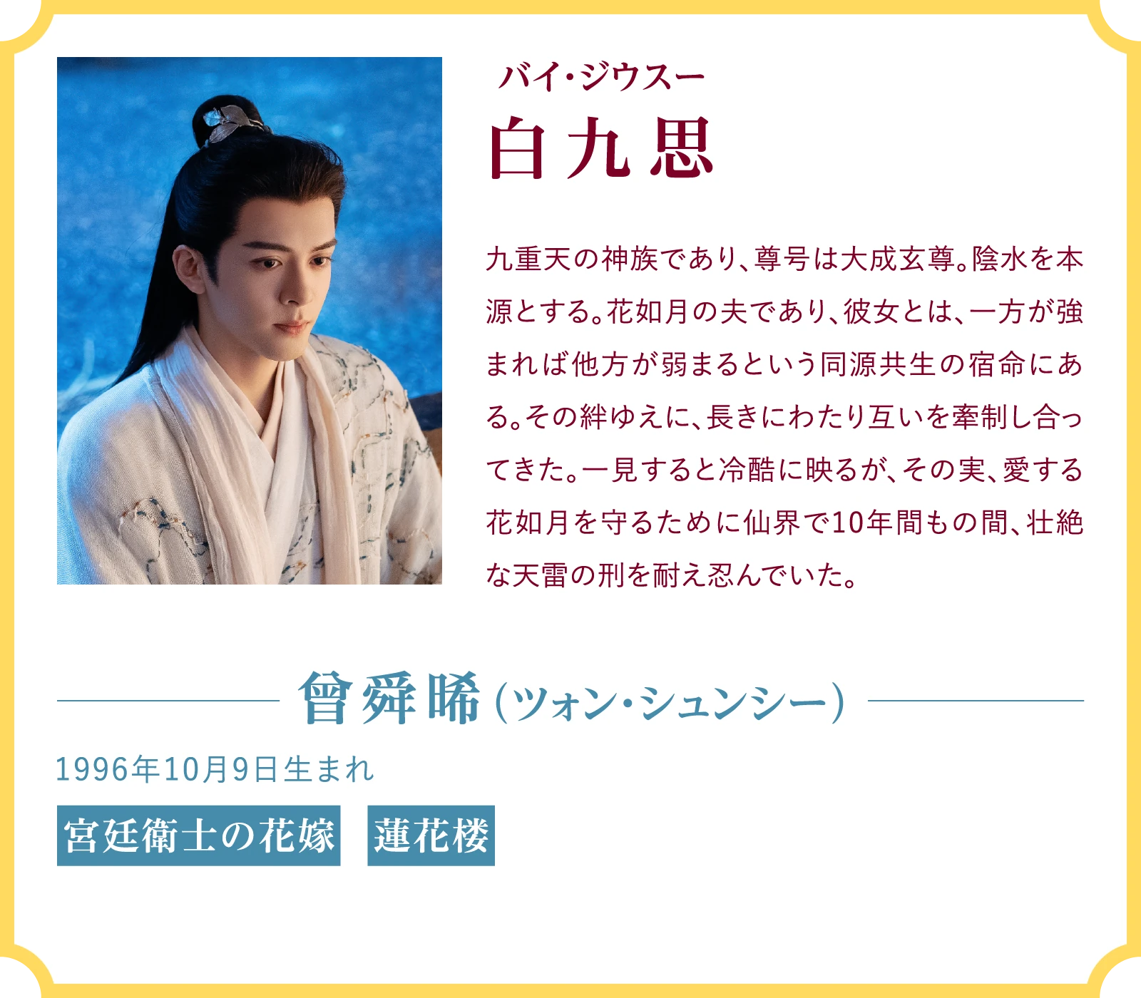 白九思（バイ・ジウスー）九重天の神族であり、尊号は大成玄尊。陰水を本源とする。花如月の夫であり、彼女とは、一方が強まれば他方が弱まるという同源共生の宿命にある。その絆ゆえに、長きにわたり互いを牽制し合ってきた。一見すると冷酷に映るが、その実、愛する花如月を守るために仙界で10年間もの間、壮絶な天雷の刑を耐え忍んでいた。曾舜晞（ツォン・シュンシー）1996年10月9日生まれ『宮廷衛士の花嫁』『蓮花楼』 | 臨江仙～宿敵となった愛しき人～｜衛星劇場
