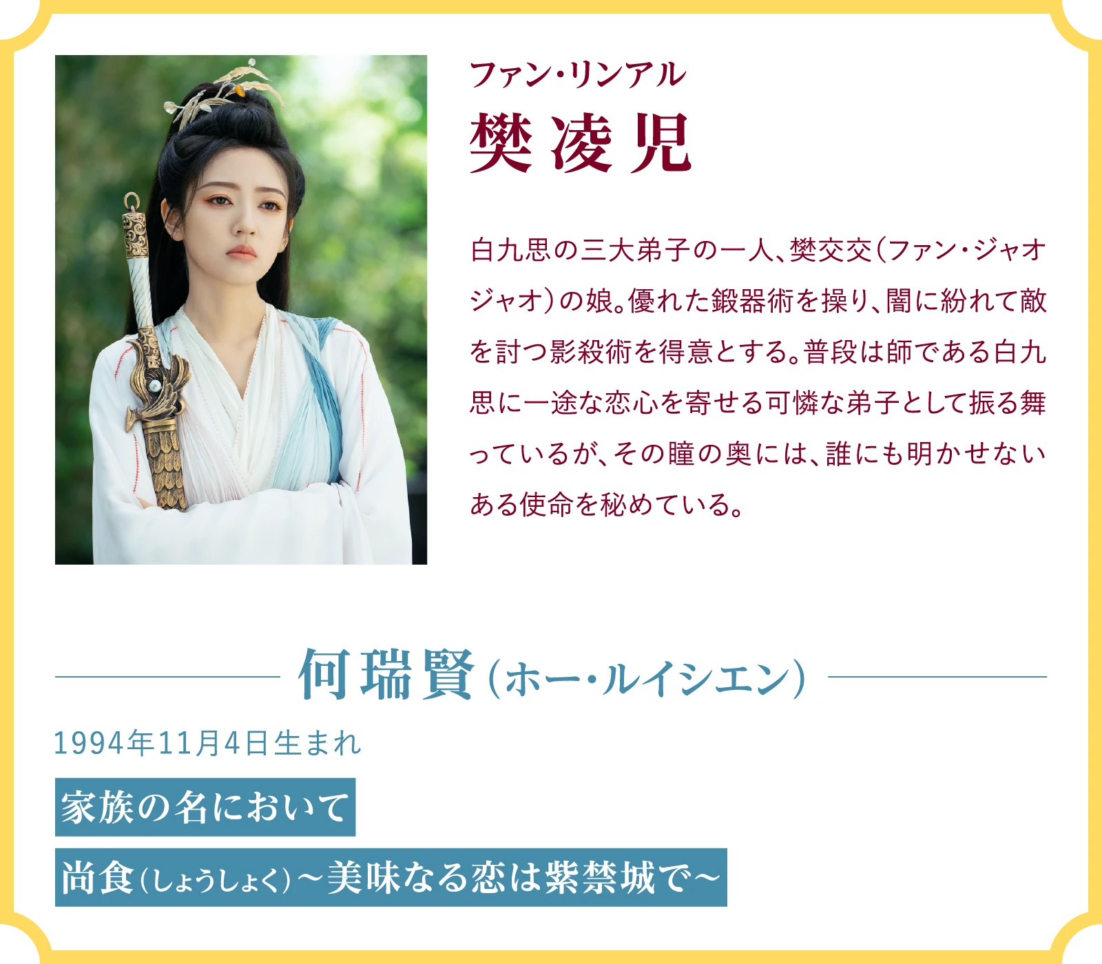 樊凌児（ファン・リンアル）白九思の三大弟子の一人、樊交交（ファン・ジャオジャオ）の娘。優れた鍛器術を操り、闇に紛れて敵を討つ影殺術を得意とする。普段は師である白九思に一途な恋心を寄せる可憐な弟子として振る舞っているが、その瞳の奥には、誰にも明かせないある使命を秘めている。何瑞賢（ホー・ルイシエン）1994年11月4日生まれ『家族の名において』『尚食（しょうしょく）～美味なる恋は紫禁城で～』 | 臨江仙～宿敵となった愛しき人～｜衛星劇場