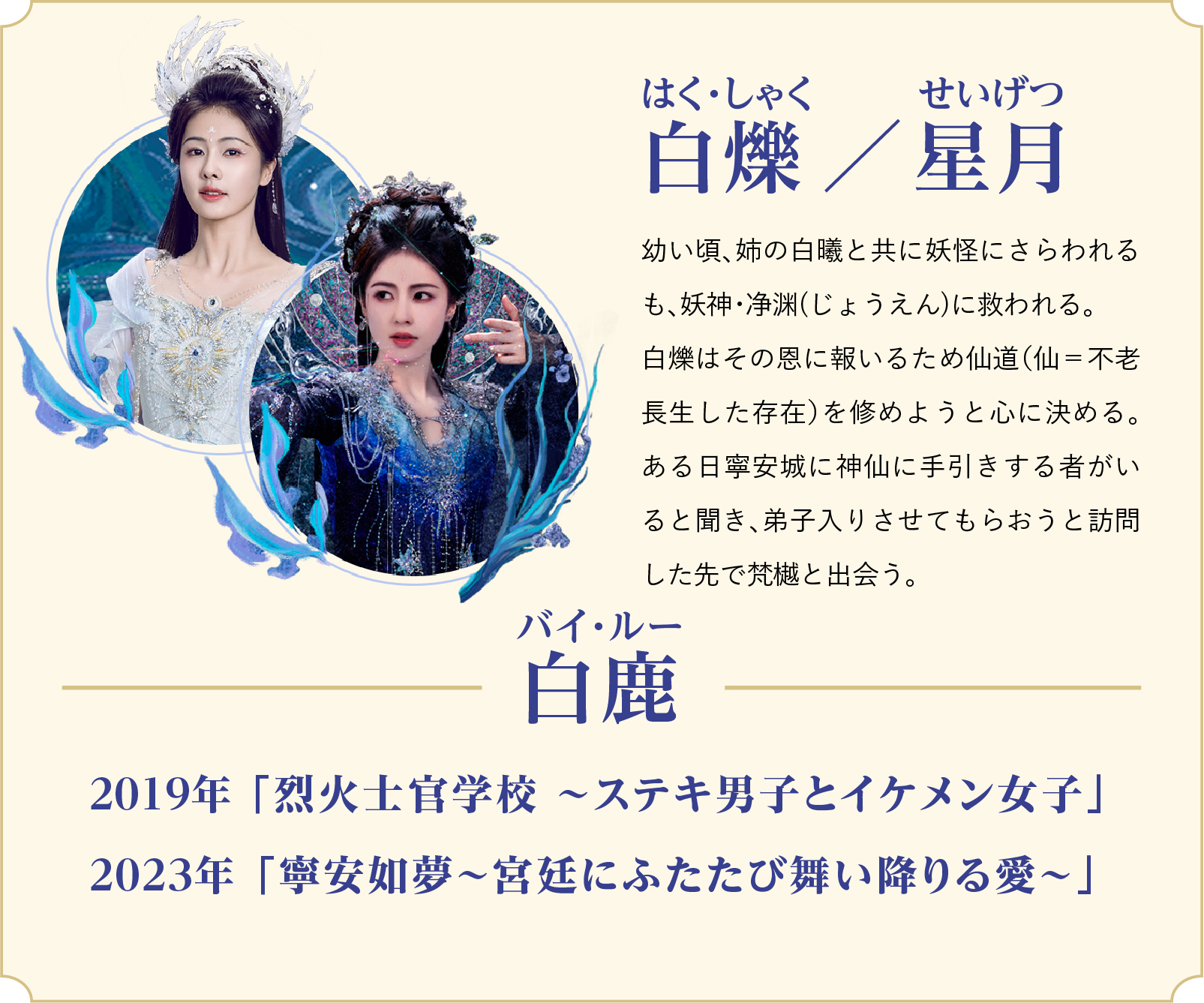 白爍（はく・しゃく）／星月（せいげつ）…幼い頃、姉の白曦と共に妖怪にさらわれるも、妖神・净渊(じょうえん)に救われる。白爍はその恩に報いるため仙道（仙＝不老長生した存在）を修めようと心に決める。ある日寧安城に神仙に手引きする者がいると聞き、弟子入りさせてもらおうと訪問した先で梵樾と出会う。／役者：白鹿（バイ・ルー）2019年 「烈火士官学校 ～ステキ男子とイケメン女子」、2023年 「寧安如夢～宮廷にふたたび舞い降りる愛～」 | 白月の誓い｜衛星劇場