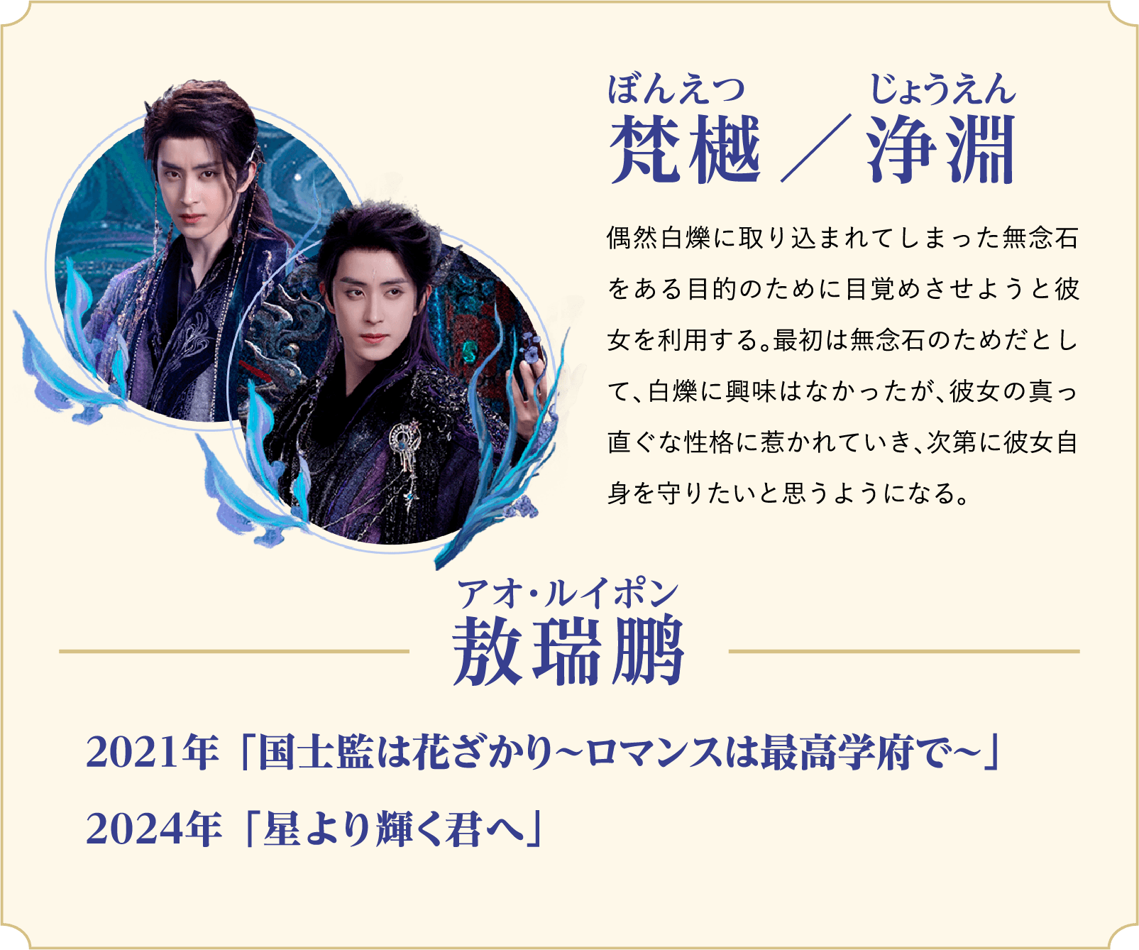 梵樾（ぼんえつ）／浄淵（じょうえん）…偶然白爍に取り込まれてしまった無念石をある目的のために目覚めさせようと彼女を利用する。最初は無念石のためだとして、白爍に興味はなかったが、彼女の真っ直ぐな性格に惹かれていき、次第に彼女自身を守りたいと思うようになる。／役者：敖瑞鹏（アオ・ルイポン）2021年 「国士監は花ざかり〜ロマンスは最高学府で〜」、2024年 「星より輝く君へ」 | 白月の誓い｜衛星劇場