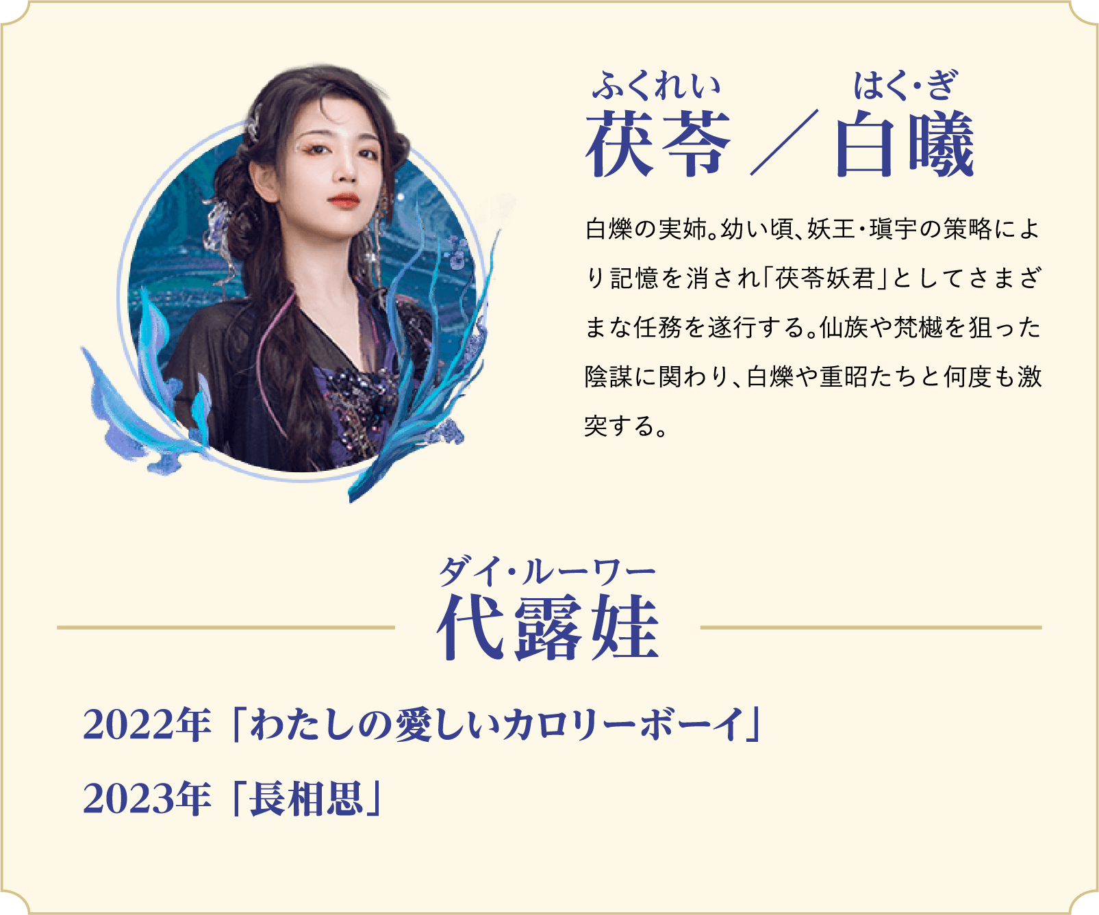 茯苓（ふくれい）／白曦（はく・ぎ）…白爍の実姉。幼い頃、妖王・瑱宇の策略により記憶を消され「茯苓妖君」としてさまざまな任務を遂行する。仙族や梵樾を狙った陰謀に関わり、白爍や重昭たちと何度も激突する。／役者：代露娃（ダイ・ルーワー）2022年 「わたしの愛しいカロリーボーイ」、2023年 「長相思」 | 白月の誓い｜衛星劇場