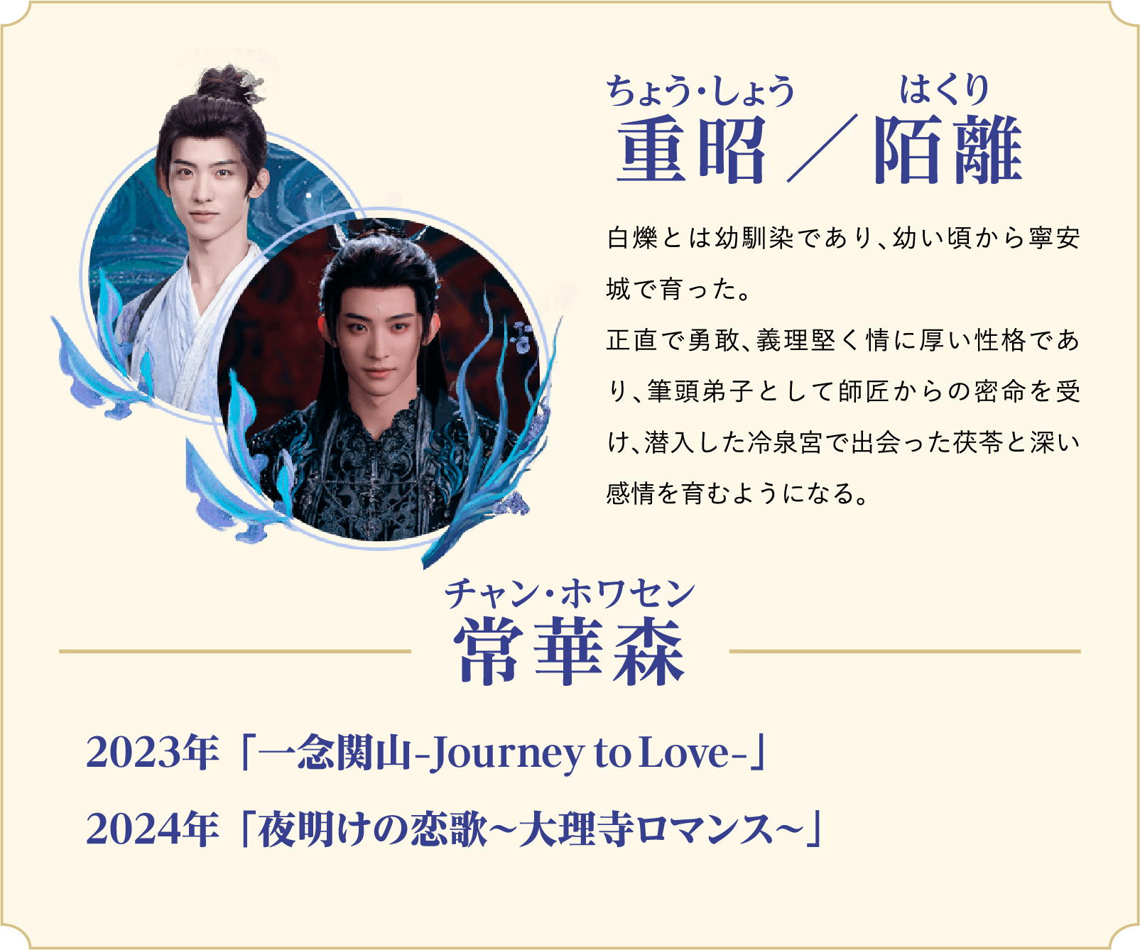 重昭（ちょう・しょう）／陌離（はくり）…白爍とは幼馴染であり、幼い頃から寧安城で育った。正直で勇敢、義理堅く情に厚い性格であり、筆頭弟子として師匠からの密命を受け、潜入した冷泉宮で出会った茯苓と深い感情を育むようになる。／役者：常華森（チャン・ホワセン）2023年 「一念関山−Journey to Love−」、2024年 「夜明けの恋歌～大理寺ロマンス～」 | 白月の誓い｜衛星劇場