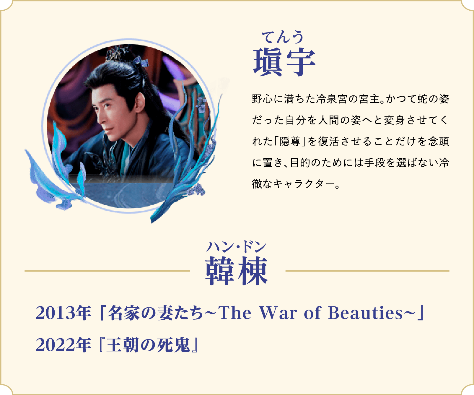 瑱宇（てんう）…野心に満ちた冷泉宮の宮主。かつて蛇の姿だった自分を人間の姿へと変身させてくれた「隠尊」を復活させることだけを念頭に置き、目的のためには手段を選ばない冷徹なキャラクター。／役者：韓棟（ハン・ドン）2013年 「名家の妻たち～The War of Beauties～」、2022年 『王朝の死鬼』 | 白月の誓い｜衛星劇場