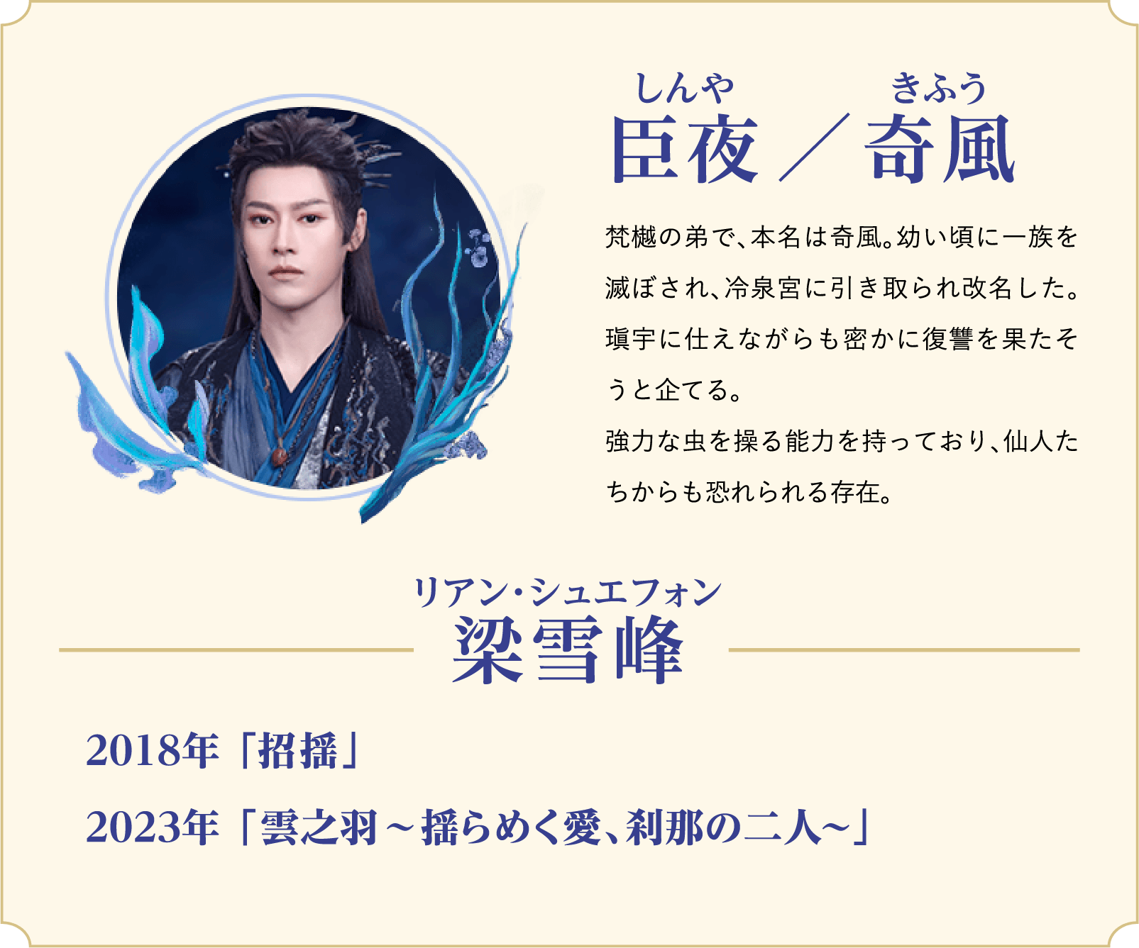 臣夜（しんや）／奇風（きふう）…梵樾の弟で、本名は奇風。幼い頃に一族を滅ぼされ、冷泉宮に引き取られ改名した。瑱宇に仕えながらも密かに復讐を果たそうと企てる。強力な虫を操る能力を持っており、仙人たちからも恐れられる存在。／役者：梁雪峰（リアン・シュエフォン）…2018年 「招揺（しょうよう）」、2023年 「雲之羽〜揺らめく愛、刹那の二人〜」 | 白月の誓い｜衛星劇場