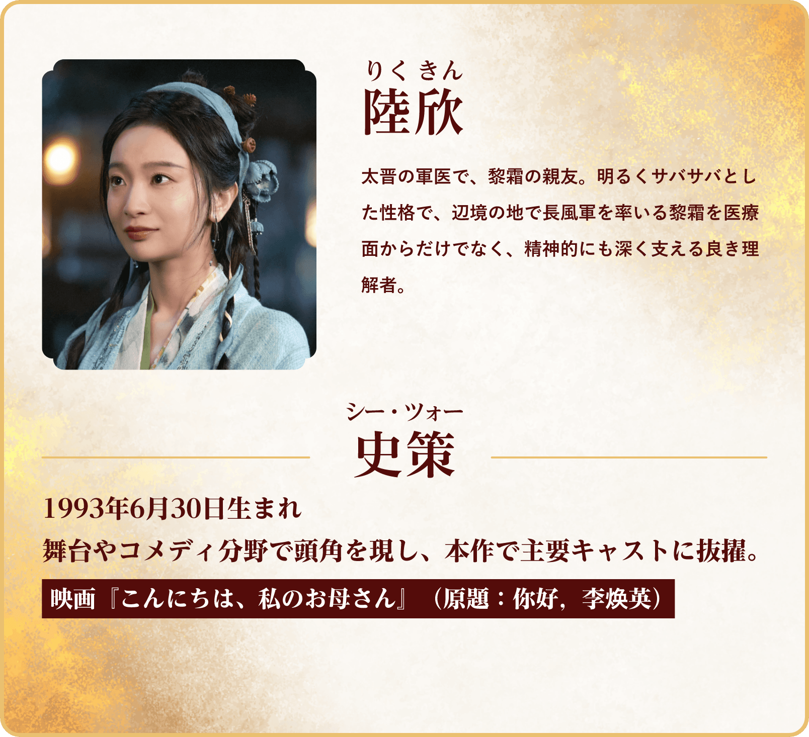 陸欣（りくきん）。太晋の軍医で黎霜の親友。明るくさっぱりとした性格で、医療面だけでなく精神的にも彼女を支える理解者。史策（シー・ツォー）1993年6月30日生まれ 映画『こんにちは、私のお母さん』 | 与晋長安～乱世に咲く、宿命の華～｜衛星劇場