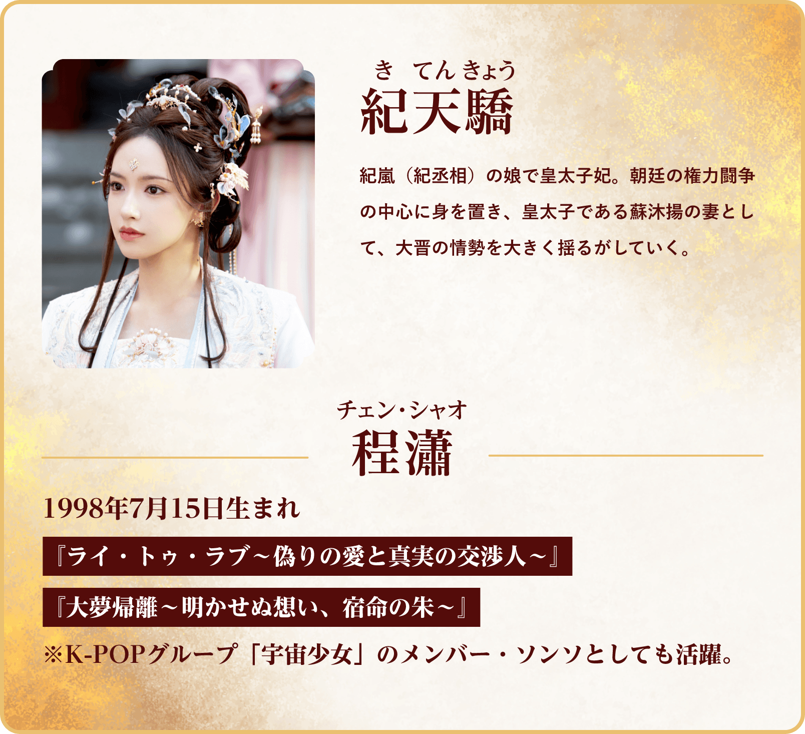 紀天驕（きてんきょう）。丞相の娘で皇太子妃。朝廷の権力闘争の中心に身を置き、大晋の情勢を大きく揺るがしていく。程瀟（チェン・シャオ）1998年7月15日生まれ『ライ・トゥ・ラブ～偽りの愛と真実の交渉人～』『あなたとの愛しい時間～キミのハートを捕まえる～』 | 与晋長安～乱世に咲く、宿命の華～｜衛星劇場