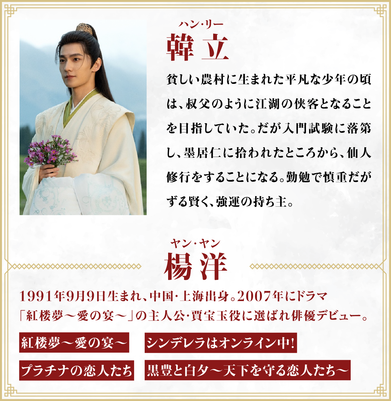 韓立（ハン・リー）貧しい農村に生まれた平凡な少年の頃は、叔父のように江湖の侠客となることを目指していた。だが入門試験に落第し、墨居仁に拾われたところから、仙人修行をすることになる。勤勉で慎重だがずる賢く、強運の持ち主。／役者・・・楊洋（ヤン･ヤン）1991年9月9日生まれ、中国・上海出身。2007年にドラマ「紅楼夢～愛の宴～」の主人公・賈宝玉役に選ばれ俳優デビュー。「紅楼夢～愛の宴～」「シンデレラはオンライン中！」「プラチナの恋人たち」「黒豊と白夕～天下を守る恋人たち～」 | 凡人修仙伝｜衛星劇場