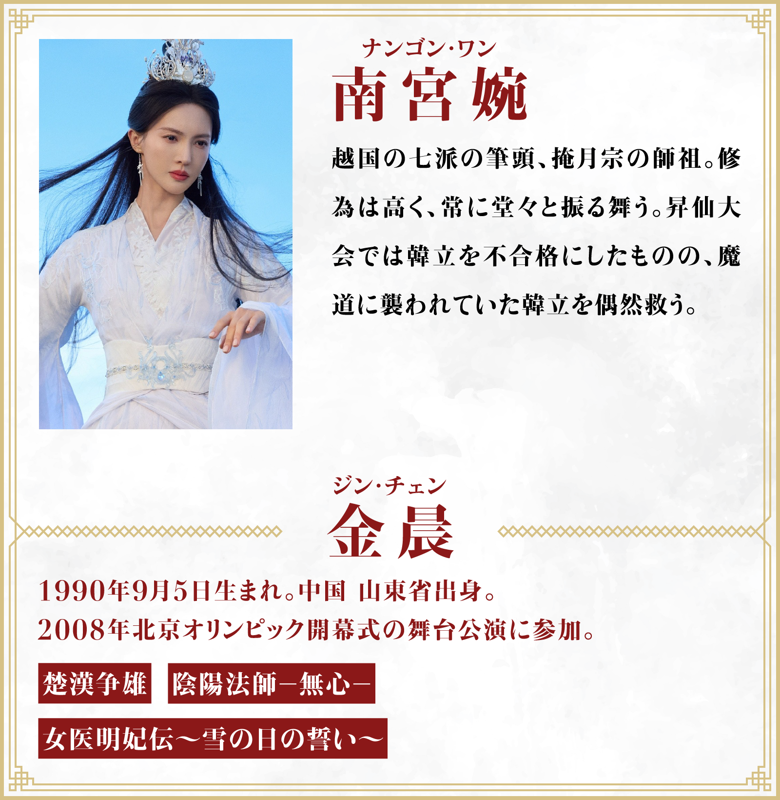 南宮婉（ナンゴン・ワン）越国の七派の筆頭、掩月宗の師祖。修為は高く、常に堂々と振る舞う。昇仙大会では韓立を不合格にしたものの、魔道に襲われていた韓立を偶然救う。／役者・・・金晨（ジン・チェン）1990年9月5日生まれ。中国 山東省出身。2008年北京オリンピック開幕式の舞台公演に参加。「楚漢争雄」「陰陽法師－無心－」「女医明妃伝～雪の日の誓い～」 | 凡人修仙伝｜衛星劇場