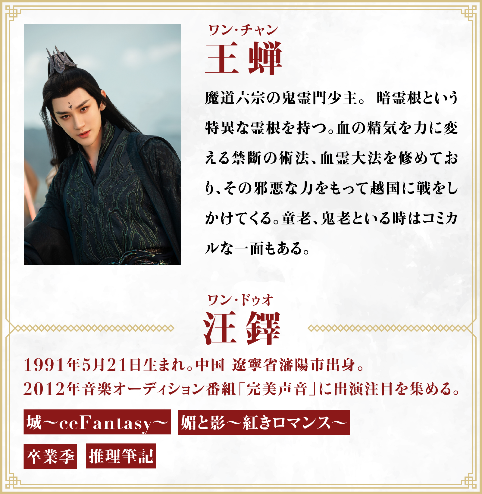 王蝉（ワン・チャン）魔道六宗の鬼霊門少主。 暗霊根という特異な霊根を持つ。血の精気を力に変える禁斷の術法、血霊大法を修めており、その邪悪な力をもって越国に戦をしかけてくる。童老、鬼老といる時はコミカルな一面もある。／役者・・・汪鐸（ワン･ドゥオ）1991年5月21日生まれ。中国 遼寧省瀋陽市出身。2012年音楽オーディション番組「完美声音」に出演注目を集める。「城～ceFantasy〜」「媚と影～紅きロマンス～」「卒業季」「推理筆記」 | 凡人修仙伝｜衛星劇場
