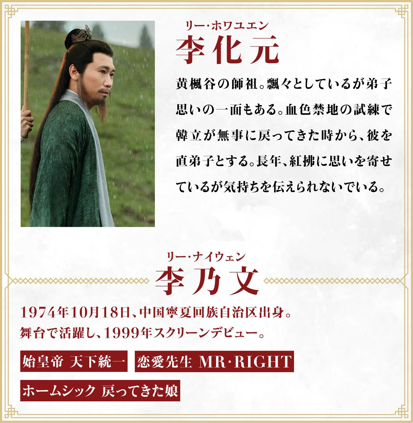 李化元（リー・ホワユエン）黄楓谷の師祖。飄々としているが弟子思いの一面もある。血色禁地の試練で韓立が無事に戻ってきた時から、彼を直弟子とする。長年、紅拂に思いを寄せているが気持ちを伝えられないでいる。／役者・・・李乃文（リー・ナイウェン）1974年10月18日、中国寧夏回族自治区出身。舞台で活躍し、1999年スクリーンデビュー。「始皇帝 天下統一」「恋愛先生 MR･RIGHT」「ホームシック 戻ってきた娘」 | 凡人修仙伝｜衛星劇場
