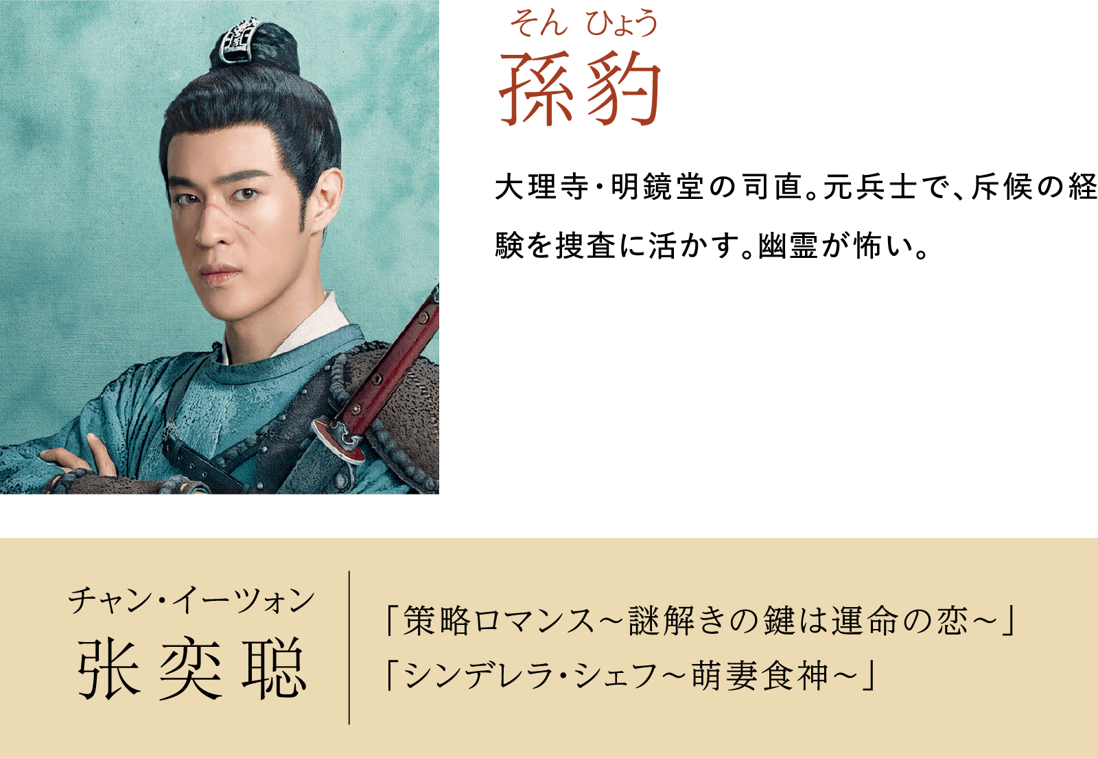 孫豹 そん ひょう チャン･イーツォン 出演歴：「策略ロマンス～謎解きの鍵は運命の恋～」「シンデレラ・シェフ～萌妻食神～」 | 大理寺日誌～謎解く少卿には秘密がある～（原題：大理寺少卿游）｜衛星劇場