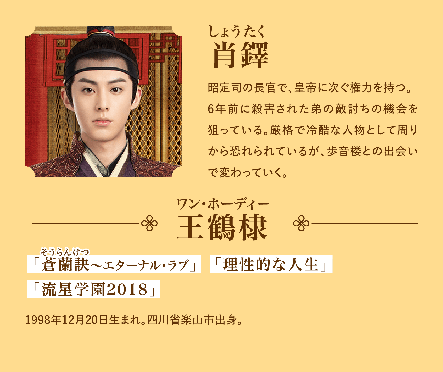 肖鐸（しょうたく） 昭定司の長官で、皇帝に次ぐ権力を持つ。6年前に殺害された弟の敵討ちの機会を狙っている。厳格で冷酷な人物として周りから恐れられているが、歩音楼との出会いで変わっていく。／王鶴棣（ワン･ホーディー）代表作品：「蒼蘭訣(そうらんけつ)～エターナル・ラブ」「理性的な人生」「流星学園2018」1998年12月20日生まれ。四川省楽山市出身。 | 浮図縁～乱世に咲く真実の愛～｜衛星劇場