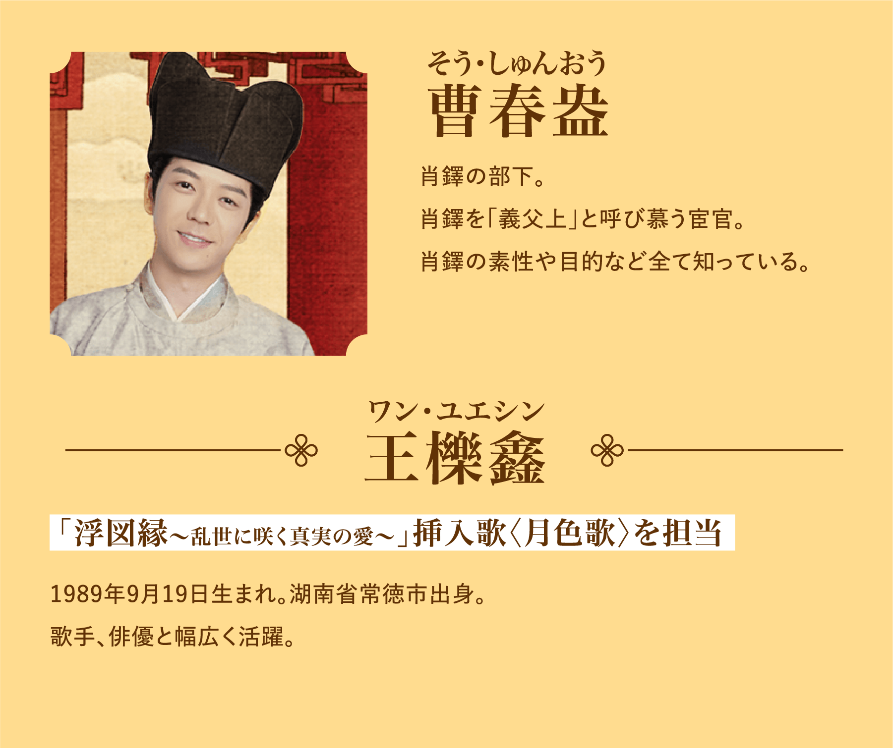 曹春盎（そう・しゅんおう）肖鐸の部下。肖鐸を「義父上」と呼び慕う宦官。肖鐸の素性や目的など全て知っている。／王櫟鑫（ワン･ユエシン）「浮図縁～乱世に咲く真実の愛～」挿入歌〈月色歌〉を担当。1989年9月19日生まれ。湖南省常徳市出身。歌手、俳優と幅広く活躍。 | 浮図縁～乱世に咲く真実の愛～｜衛星劇場