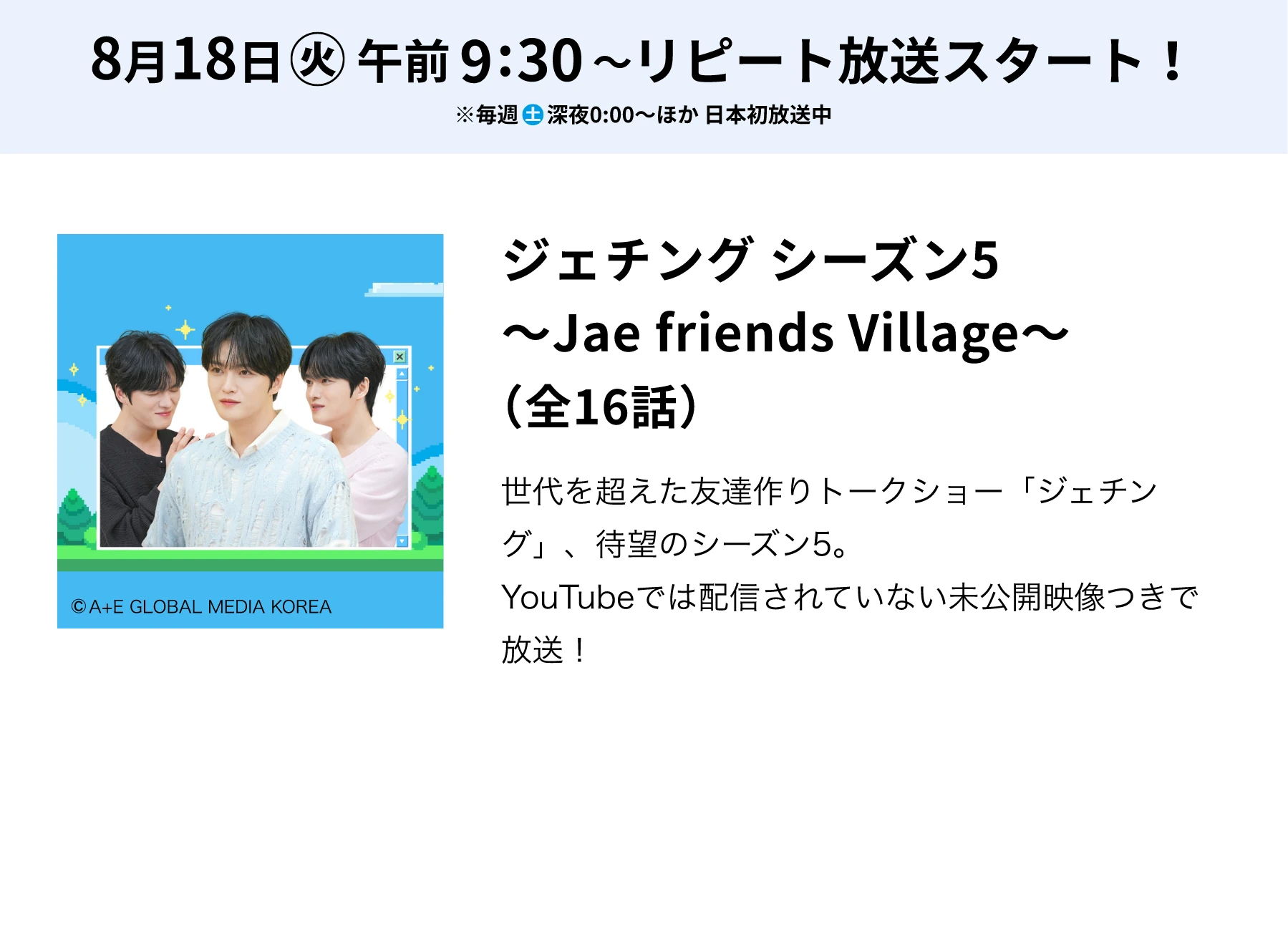 8月18日(火)午前9:30～リピート放送スタート！※毎週(土)深夜0:00～ほか 日本初放送中／ジェチング シーズン5 ～Jae friends Village～（全16話）世代を超えた友達作りトークショー「ジェチング」、待望のシーズン5。YouTubeでは配信されていない未公開映像つきで放送！