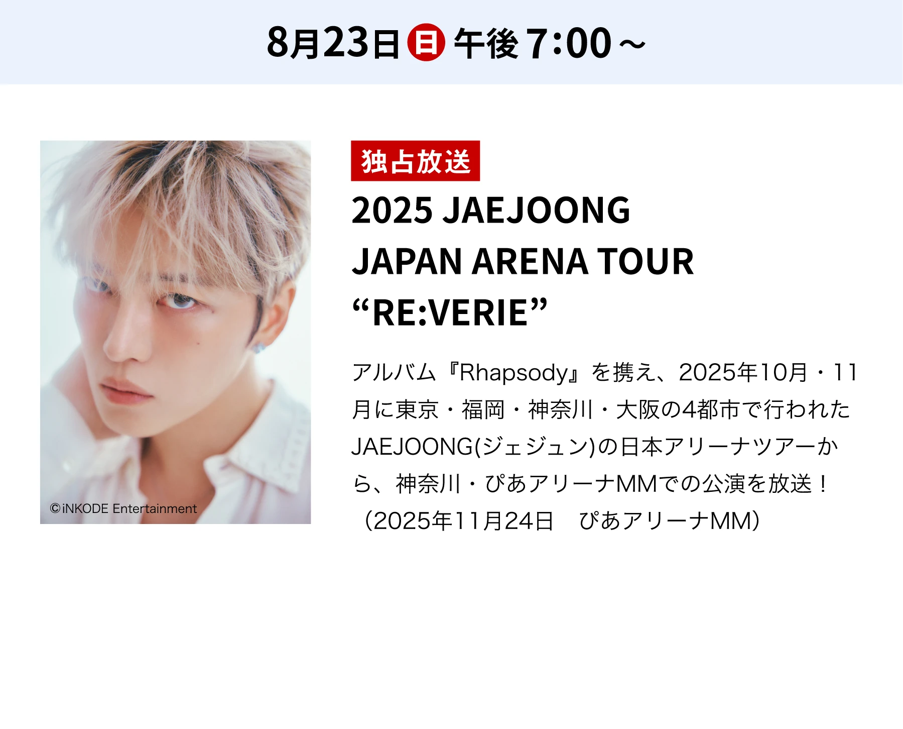 8月23日(日)午後7:00～／独占放送 2025 JAEJOONG JAPAN ARENA TOUR “RE:VERIE” アルバム『Rhapsody』を携え、2025年10月・11月に東京・福岡・神奈川・大阪の4都市で行われたJAEJOONG(ジェジュン)の日本アリーナツアーから、神奈川・ぴあアリーナMMでの公演を放送！（2025年11月24日 ぴあアリーナMM）