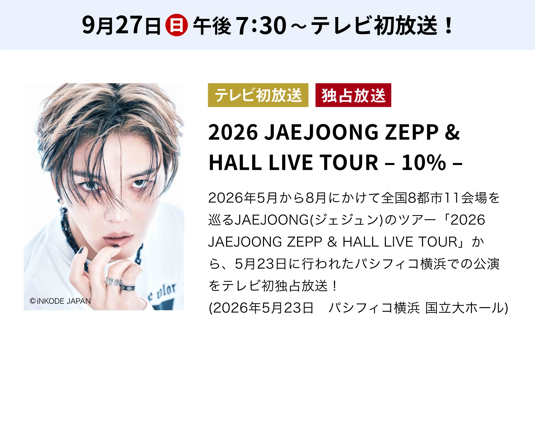 9月27日(日)午後7:30～テレビ初放送！／テレビ初放送 独占放送 2026 JAEJOONG ZEPP & HALL LIVE TOUR －10%－ 2026年5月から8月にかけて全国8都市11会場を巡るJAEJOONG(ジェジュン)のツアー「2026 JAEJOONG ZEPP & HALL LIVE TOUR」から、5月23日に行われたパシフィコ横浜での公演をテレビ初独占放送！(2026年5月23日 パシフィコ横浜 国立大ホール)
