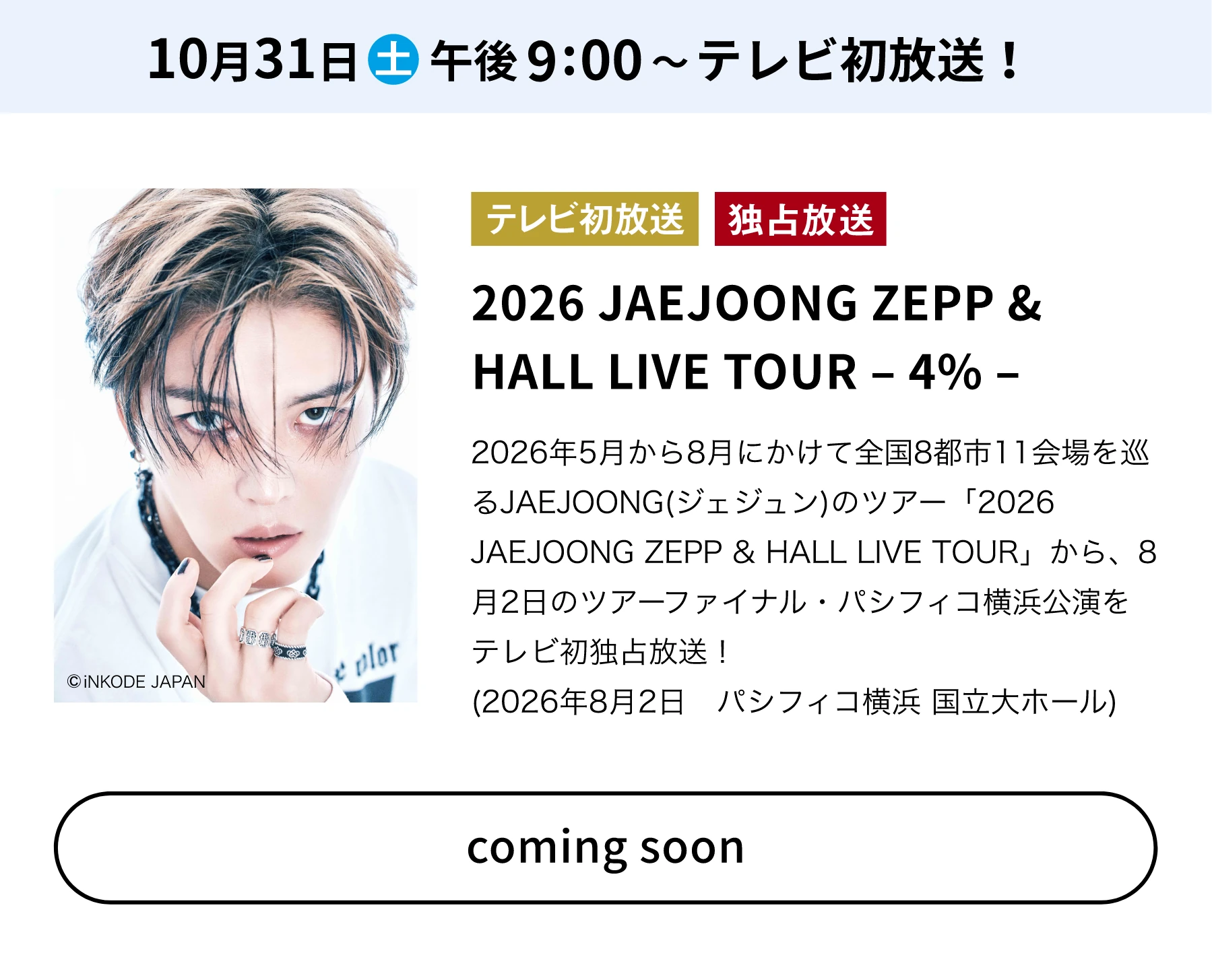 10月31日(土)午後9:00～テレビ初放送！／テレビ初放送 独占放送 2026 JAEJOONG ZEPP & HALL LIVE TOUR －4%－ 2026年5月から8月にかけて全国8都市11会場を巡るJAEJOONG(ジェジュン)のツアー「2026 JAEJOONG ZEPP & HALL LIVE TOUR」から、8月2日のツアーファイナル・パシフィコ横浜公演をテレビ初独占放送！(2026年8月2日 パシフィコ横浜 国立大ホール) coming soon