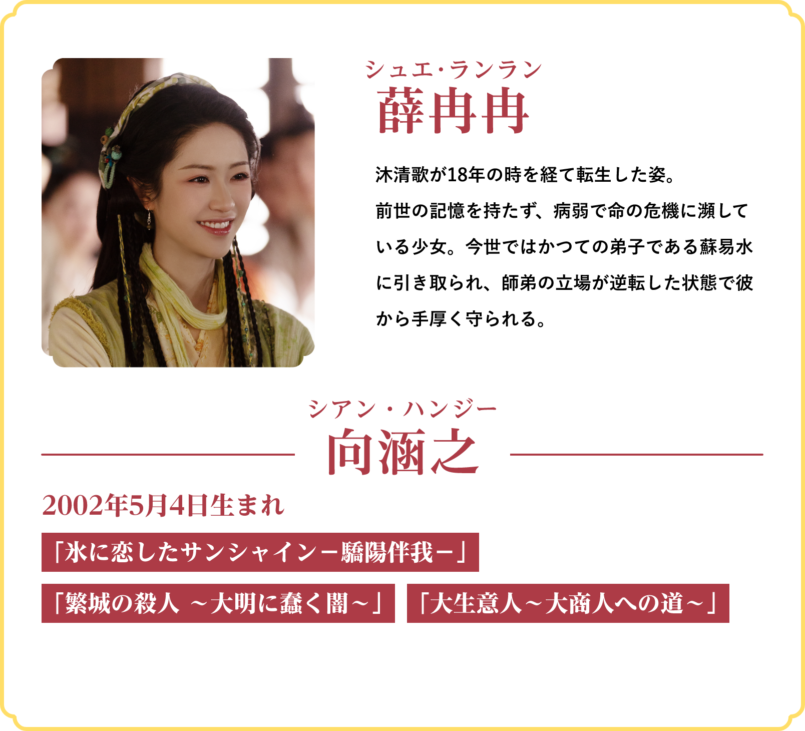 薛冉冉（シュエ･ランラン）…沐清歌が18年の時を経て転生した姿。前世の記憶を持たず、病弱で命の危機に瀕している少女。今世ではかつての弟子である蘇易水に引き取られ、師弟の立場が逆転した状態で彼から手厚く守られる。／役者：向涵之（シアン・ハンジー）2002年5月4日生まれ「氷に恋したサンシャイン‐驕陽伴我‐」「繁城の殺人 ～大明に蠢く闇～」「大生意人～大商人への道～」 | 仙台有樹〈せんだいゆうじゅ〉～二度目の恋結び～｜衛星劇場