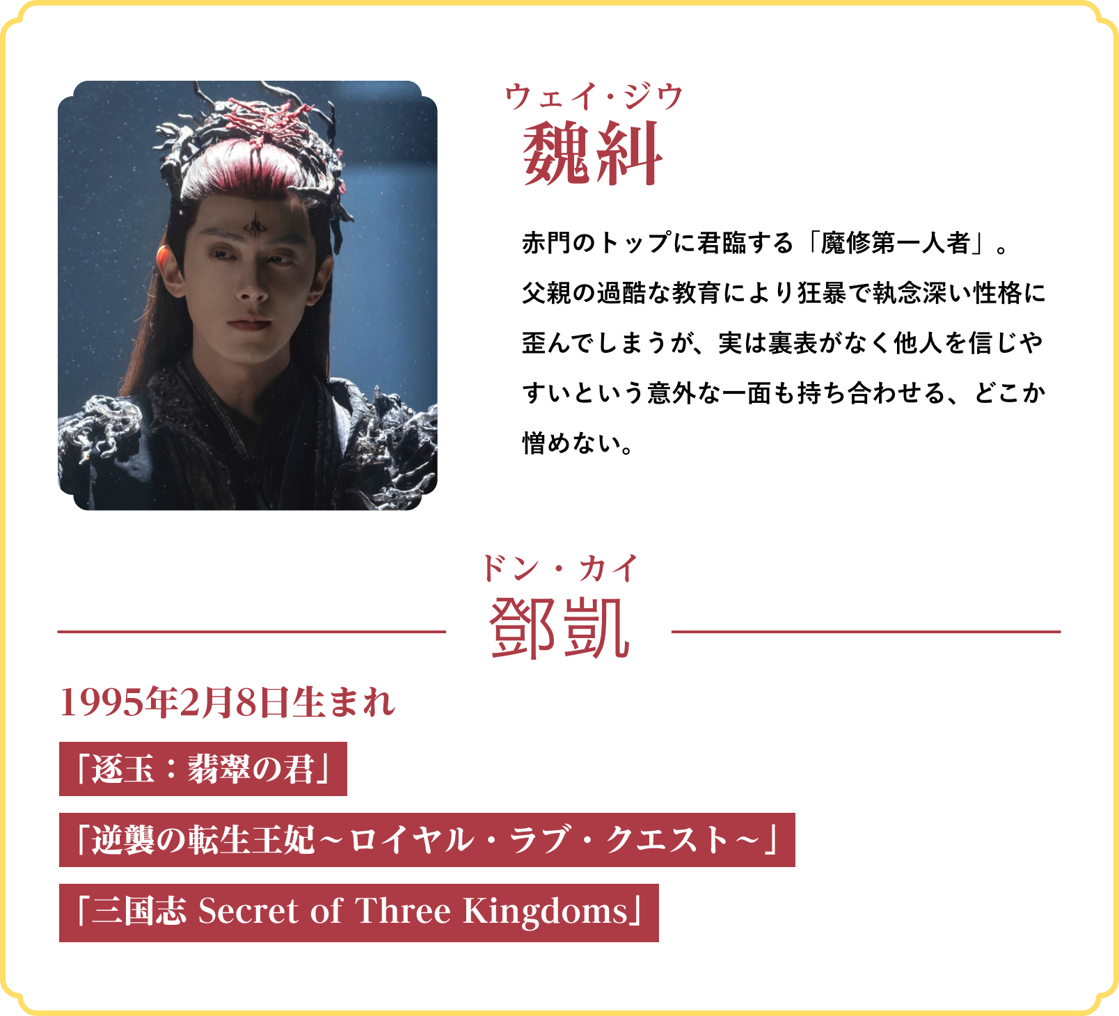 魏糾（ウェイ･ジウ）…赤門のトップに君臨する「魔修第一人者」。父親の過酷な教育により狂暴で執念深い性格に歪んでしまうが、実は裏表がなく他人を信じやすいという意外な一面も持ち合わせる、どこか憎めない。／役者：鄧凱（ドン・カイ）1995年2月8日生まれ「逐玉：翡翠の君」「逆襲の転生王妃～ロイヤル・ラブ・クエスト～」「三国志 Secret of Three Kingdoms」 | 仙台有樹〈せんだいゆうじゅ〉～二度目の恋結び～｜衛星劇場
