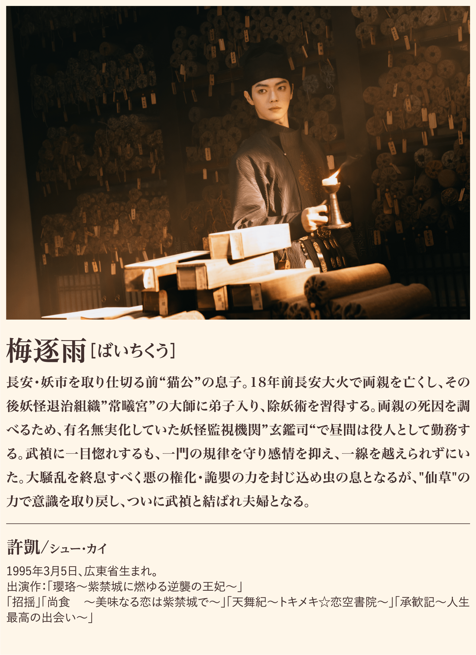 梅逐雨 長安・妖市を取り仕切る前“猫公”の息子。18年前長安大火で両親を亡くし、その後妖怪退治組織”常曦宮”の大師に弟子入り、除妖術を習得する。両親の死因を調べるため、有名無実化していた妖怪監視機関”玄鑑司“で昼間は役人として勤務する。武禎に一目惚れするも、一門の規律を守り感情を抑え、一線を越えられずにいた。大騒乱を終息すべく悪の権化・詭嬰の力を封じ込め虫の息となるが、