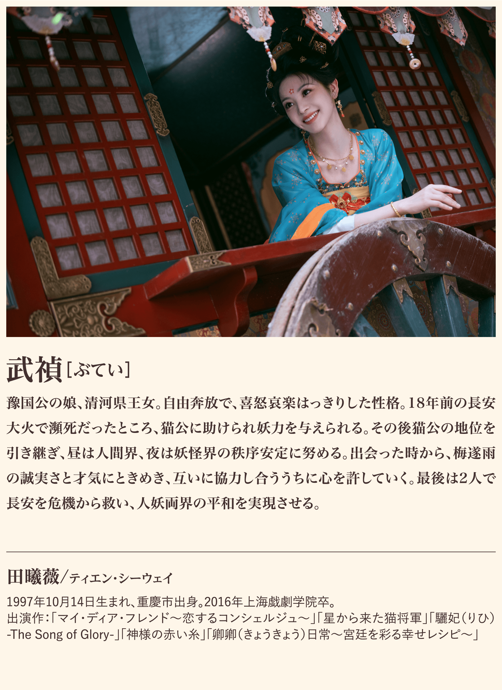 武禎 豫国公の娘、清河県王女。自由奔放で、喜怒哀楽はっきりした性格。18年前の長安大火で瀕死だったところ、猫公に助けられ妖力を与えられる。その後猫公の地位を引き継ぎ、昼は人間界、夜は妖怪界の秩序安定に努める。出会った時から、梅遂雨の誠実さと才気にときめき、互いに協力し合ううちに心を許していく。最後は2人で長安を危機から救い、人妖両界の平和を実現させる。1997年10月14日生まれ、重慶市出身。2016年上海戯劇学院卒。出演作：「マイ・ディア・フレンド～恋するコンシェルジュ～」「星から来た猫将軍」「驪妃（りひ）-The Song of Glory-」「神様の赤い糸」「卿卿（きょうきょう）日常～宮廷を彩る幸せレシピ～」 | 子夜帰｜衛星劇場