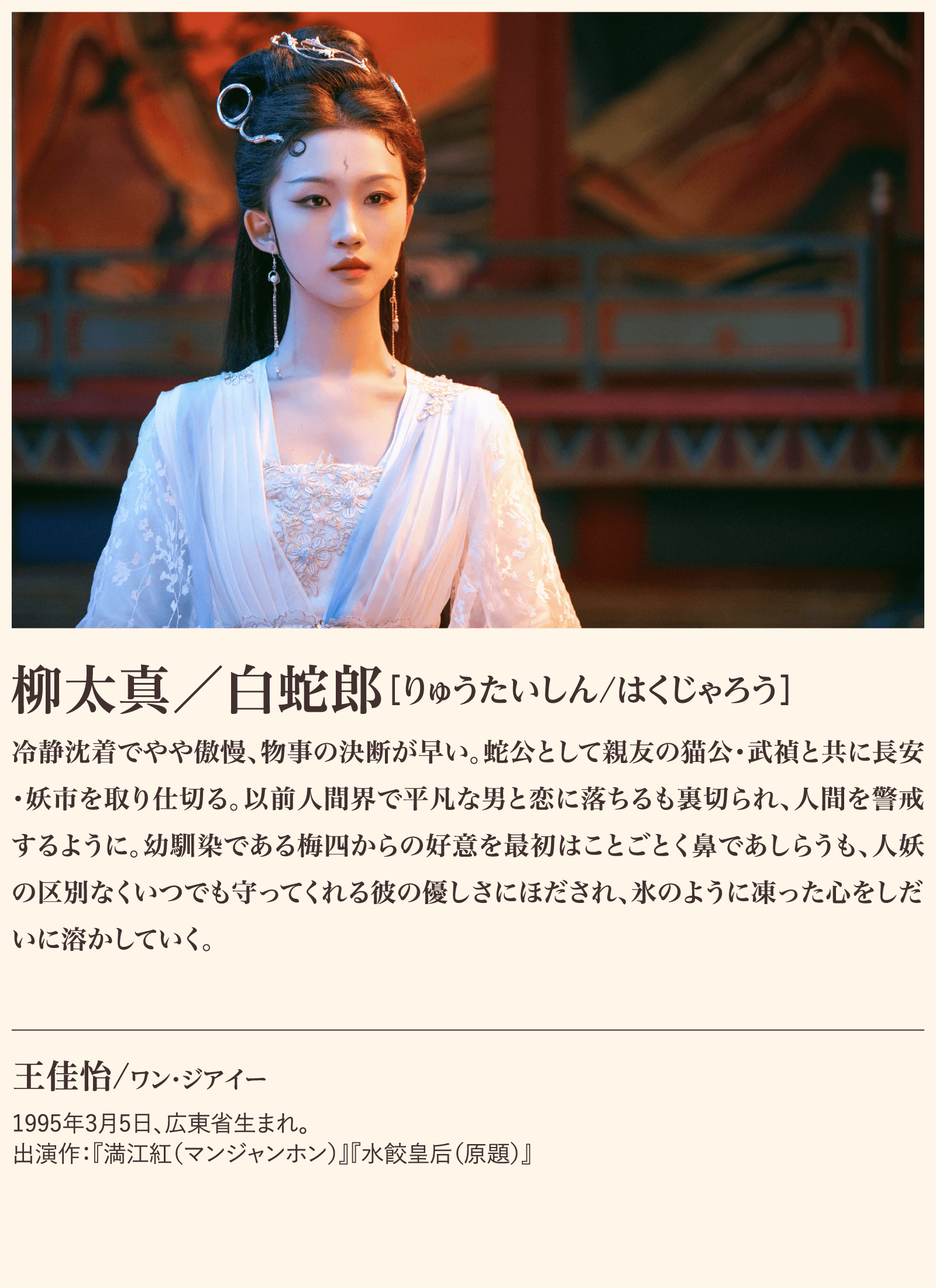 柳太真／白蛇郎 冷静沈着でやや傲慢、物事の決断が早い。蛇公として親友の猫公･武禎と共に長安･妖市を取り仕切る。以前人間界で平凡な男と恋に落ちるも裏切られ、人間を警戒するように。幼馴染である梅四からの好意を最初はことごとく鼻であしらうも、人妖の区別なくいつでも守ってくれる彼の優しさにほだされ、氷のように凍った心をしだいに溶かしていく。王佳怡/ワン・ジアイー1995年3月5日、広東省生まれ。出演作：『満江紅（マンジャンホン）』『水餃皇后（原題）』 | 子夜帰｜衛星劇場