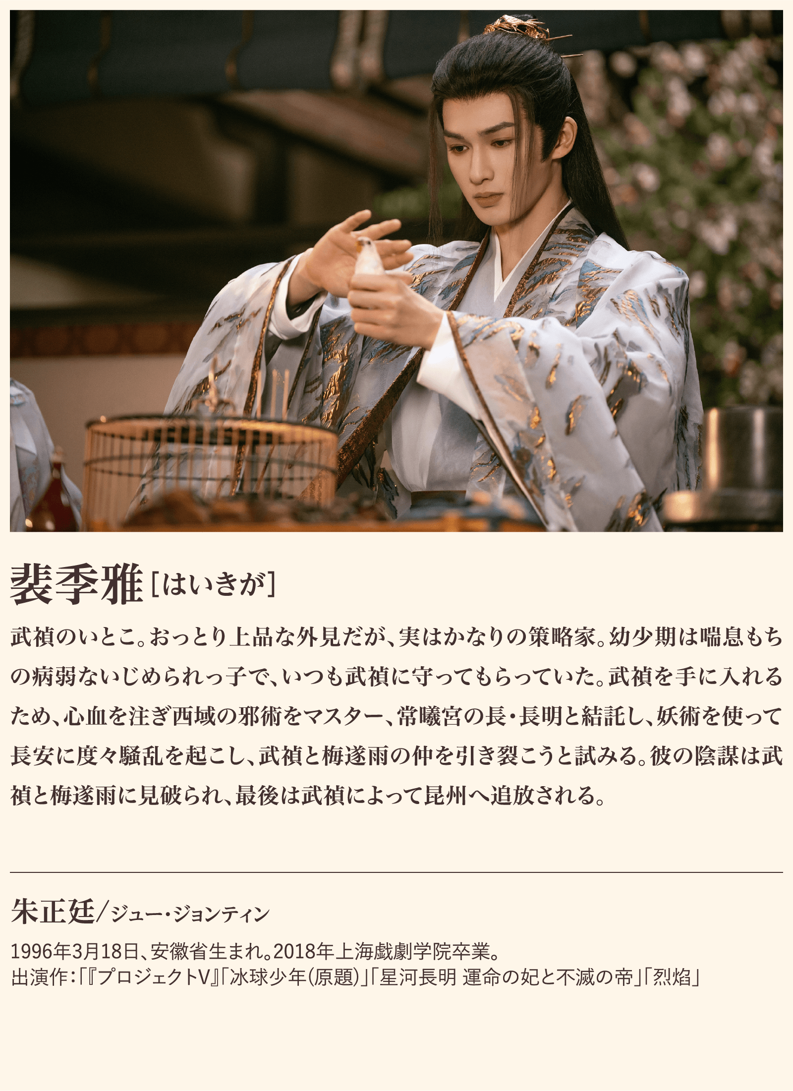 裴季雅 武禎のいとこ。おっとり上品な外見だが、実はかなりの策略家。幼少期は喘息もちの病弱ないじめられっ子で、いつも武禎に守ってもらっていた。武禎を手に入れるため、心血を注ぎ西域の邪術をマスター、常曦宮の長･長明と結託し、妖術を使って長安に度々騒乱を起こし、武禎と梅遂雨の仲を引き裂こうと試みる。彼の陰謀は武禎と梅遂雨に見破られ、最後は武禎によって昆州へ追放される。朱正廷/ジュー・ジョンティン1996年3月18日、安徽省生まれ。2018年上海戯劇学院卒業。出演作：「『プロジェクトV』「冰球少年(原題)」「星河長明 運命の妃と不滅の帝」「烈焰」 | 子夜帰｜衛星劇場