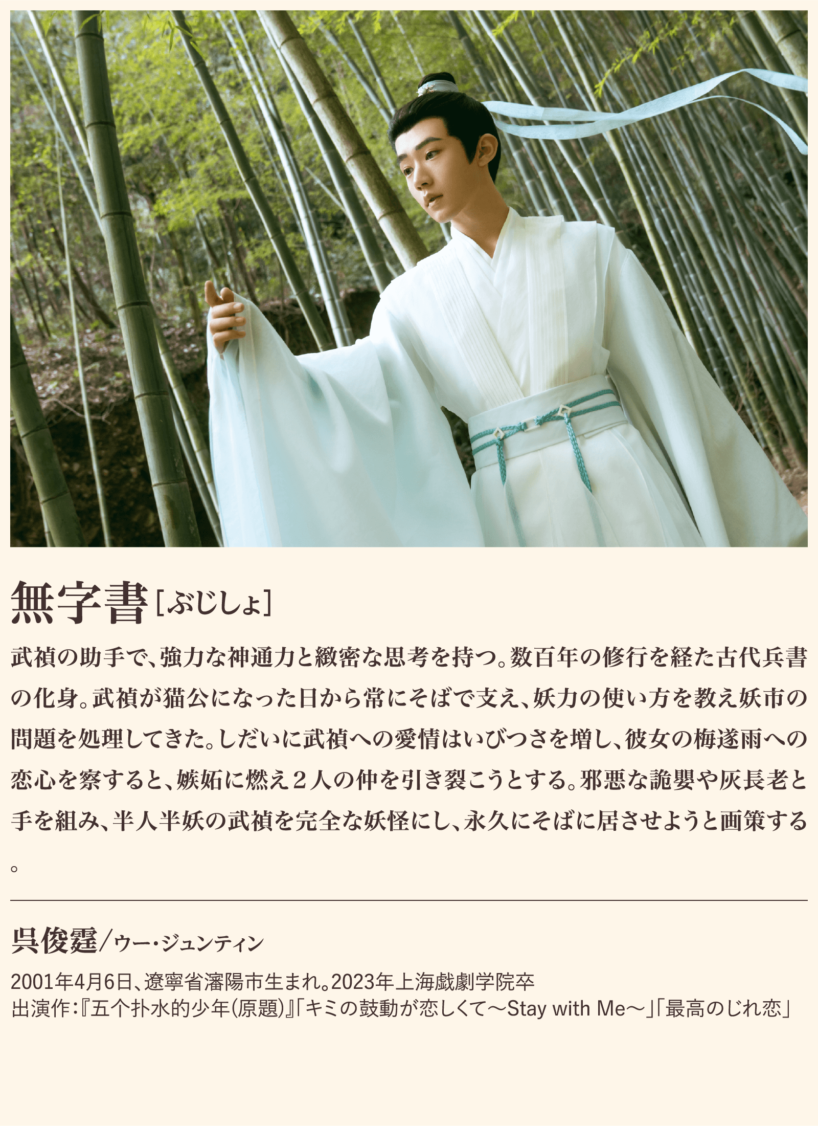 無字書 武禎の助手で、強力な神通力と緻密な思考を持つ。数百年の修行を経た古代兵書の化身。武禎が猫公になった日から常にそばで支え、妖力の使い方を教え妖市の問題を処理してきた。しだいに武禎への愛情はいびつさを増し、彼女の梅遂雨への恋心を察すると、嫉妬に燃え２人の仲を引き裂こうとする。邪悪な詭嬰や灰長老と手を組み、半人半妖の武禎を完全な妖怪にし、永久にそばに居させようと画策する。呉俊霆/ウー・ジュンティン2001年4月6日、遼寧省瀋陽市生まれ。2023年上海戯劇学院卒出演作：『五个扑水的少年(原題)』「キミの鼓動が恋しくて〜Stay with Me〜」「最高のじれ恋」 | 子夜帰｜衛星劇場