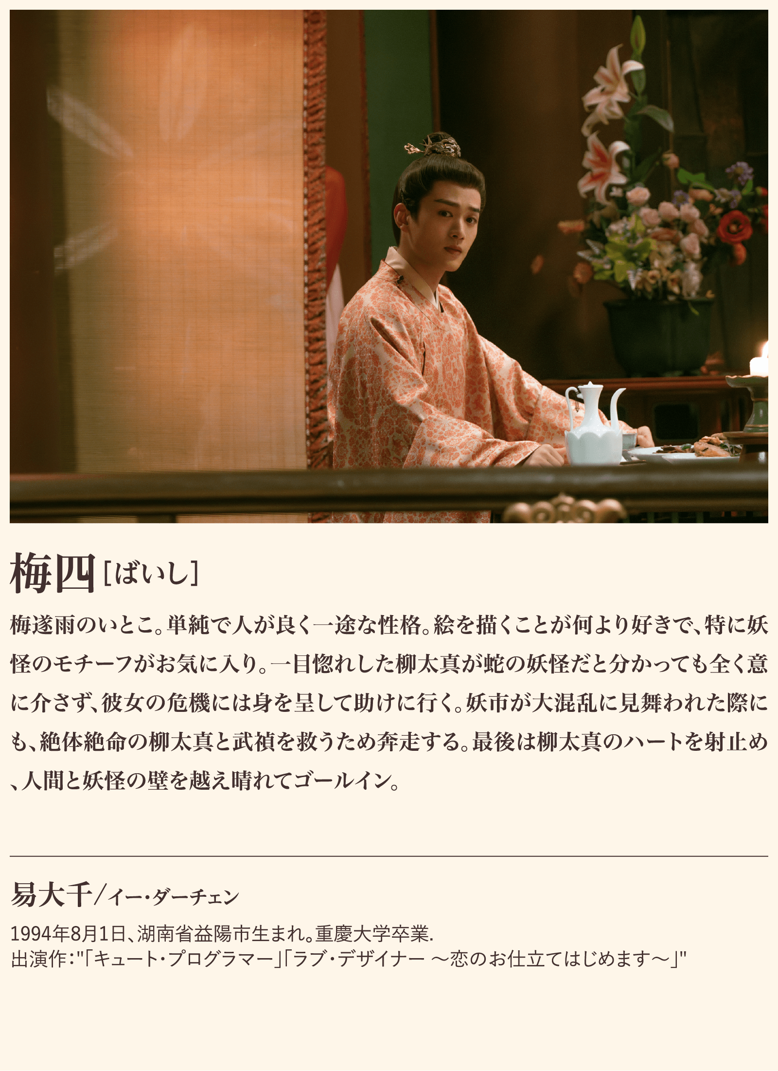 梅四 梅遂雨のいとこ。単純で人が良く一途な性格。絵を描くことが何より好きで、特に妖怪のモチーフがお気に入り。一目惚れした柳太真が蛇の妖怪だと分かっても全く意に介さず、彼女の危機には身を呈して助けに行く。妖市が大混乱に見舞われた際にも、絶体絶命の柳太真と武禎を救うため奔走する。最後は柳太真のハートを射止め、人間と妖怪の壁を越え晴れてゴールイン。易大千/イー・ダーチェン1994年8月1日、湖南省益陽市生まれ。重慶大学卒業.出演作：「キュート・プログラマー」「ラブ・デザイナー ～恋のお仕立てはじめます～」 | 子夜帰｜衛星劇場