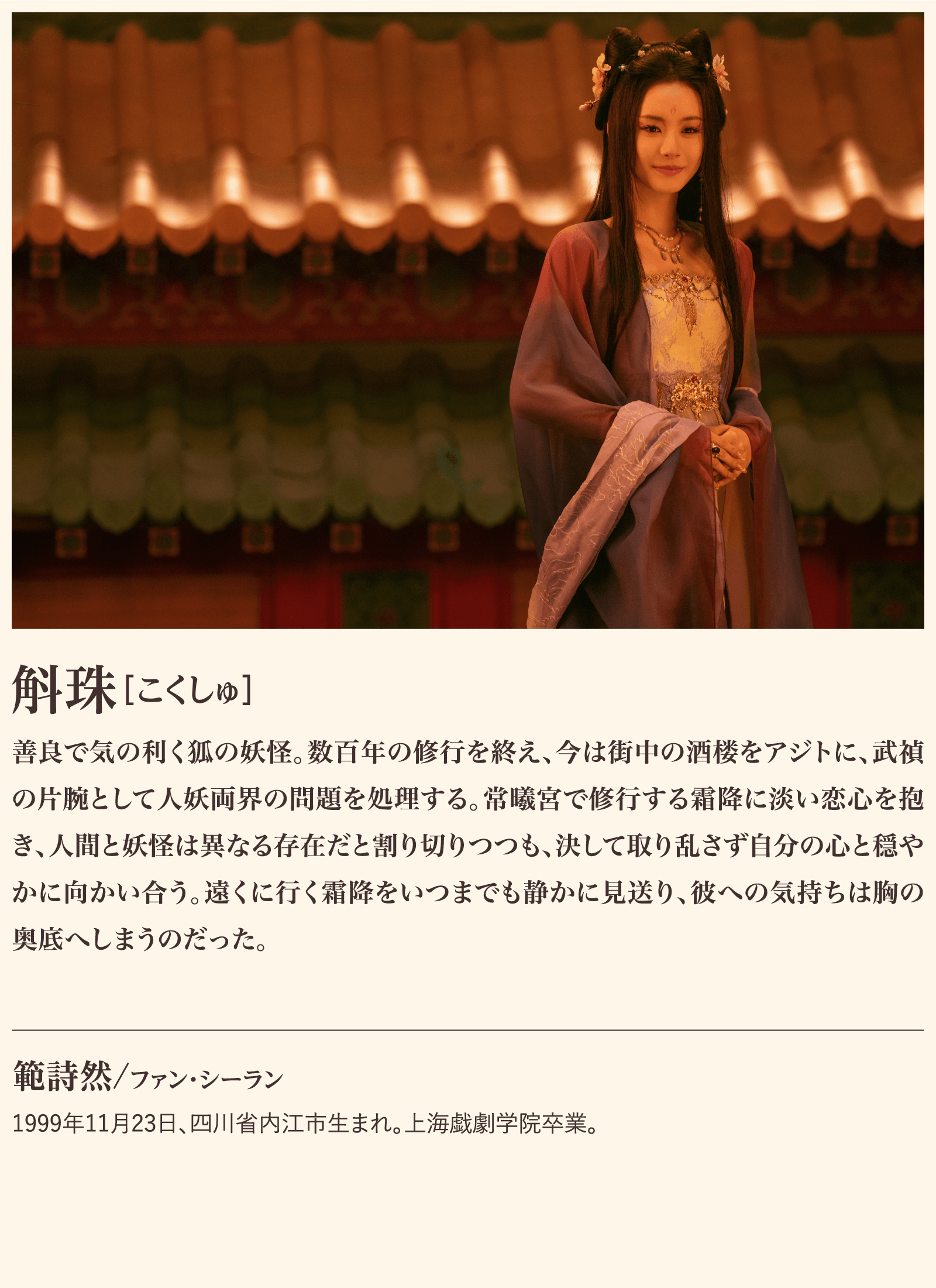 斛珠 善良で気の利く狐の妖怪。数百年の修行を終え、今は街中の酒楼をアジトに、武禎の片腕として人妖両界の問題を処理する。常曦宮で修行する霜降に淡い恋心を抱き、人間と妖怪は異なる存在だと割り切りつつも、決して取り乱さず自分の心と穏やかに向かい合う。遠くに行く霜降をいつまでも静かに見送り、彼への気持ちは胸の奥底へしまうのだった。範詩然/ファン・シーラン1999年11月23日、四川省内江市生まれ。上海戯劇学院卒業。 | 子夜帰｜衛星劇場