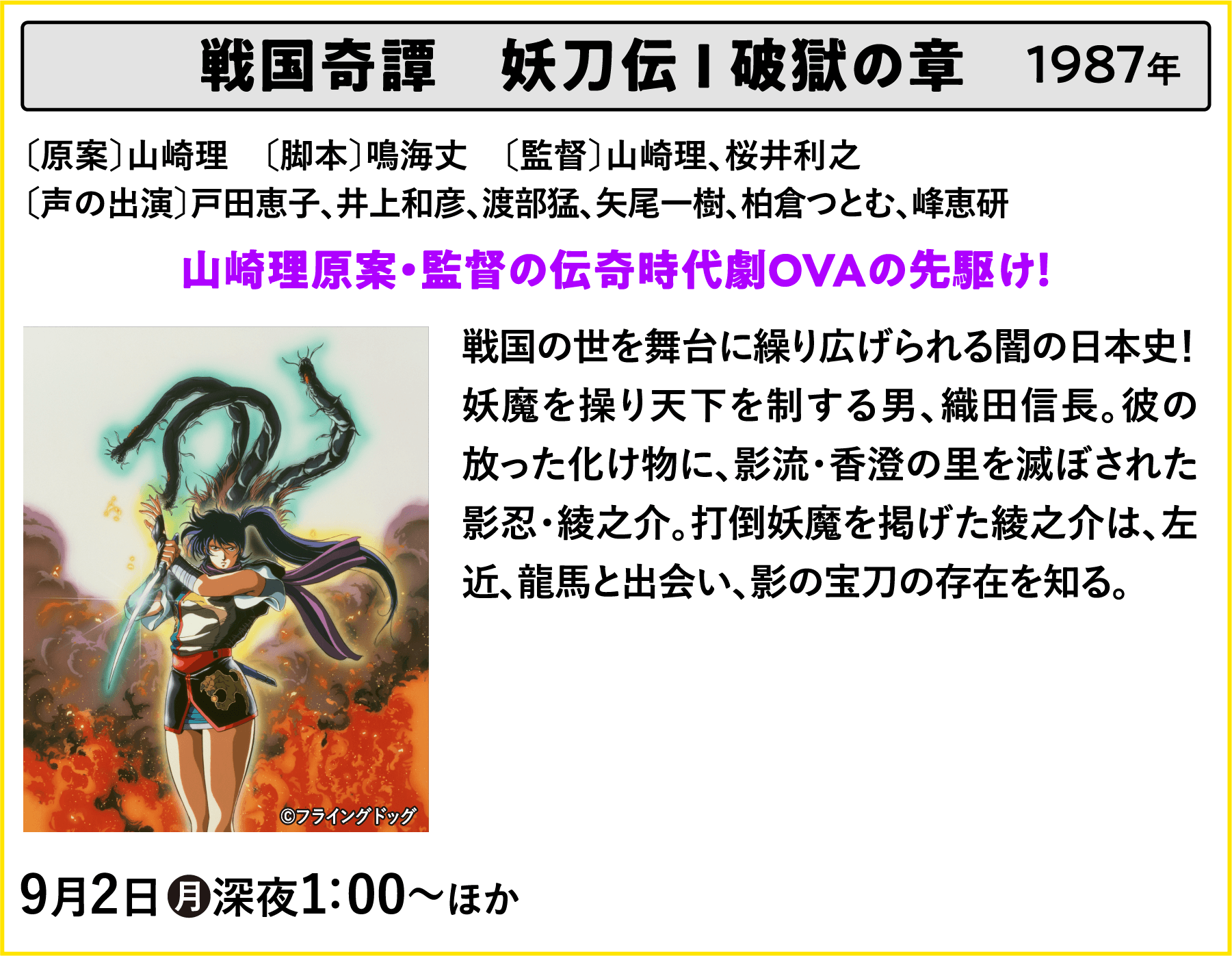 戦国奇譚　妖刀伝 Ⅰ 破獄の章 〔原案〕山崎理　〔脚本〕鳴海丈　〔監督〕山崎理、桜井利之〔声の出演〕戸田恵子、井上和彦、渡部猛、矢尾一樹、柏倉つとむ、峰恵研 戦国の世を舞台に繰り広げられる闇の日本史！妖魔を操り天下を制する男、織田信長。彼の放った化け物に、影流・香澄の里を滅ぼされた影忍・綾之介。打倒妖魔を掲げた綾之介は、左近、龍馬と出会い、影の宝刀の存在を知る。 | 「VHSを巻き戻せ！俺たちのOVA特集 Vol.5 」特設サイト ｜衛星劇場