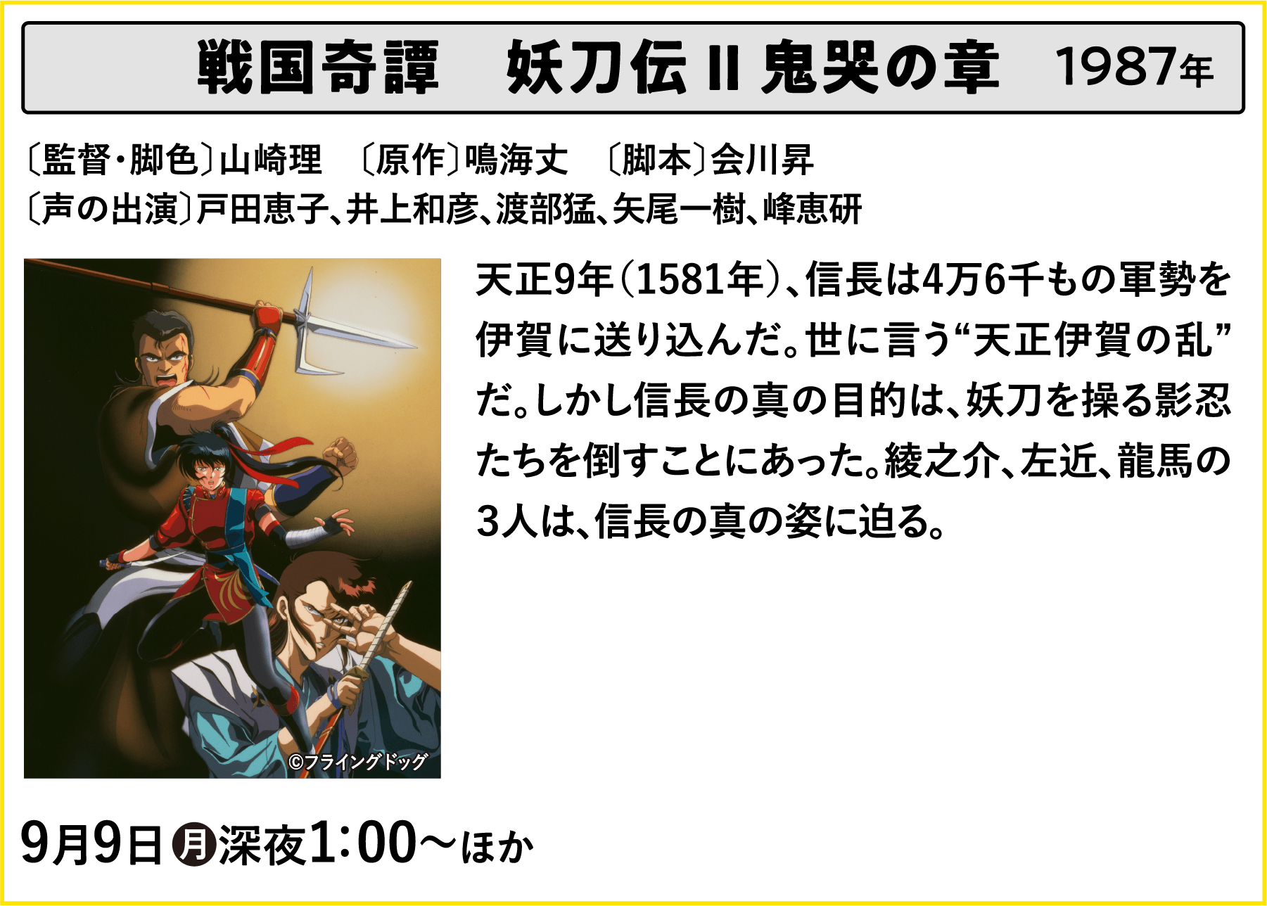 戦国奇譚　妖刀伝 Ⅱ 鬼哭の章 〔監督・脚色〕山崎理　〔原作〕鳴海丈　〔脚本〕会川昇〔声の出演〕戸田恵子、井上和彦、渡部猛、矢尾一樹、峰恵研 天正9年（1581年）、信長は4万6千もの軍勢を伊賀に送り込んだ。世に言う“天正伊賀の乱”だ。しかし信長の真の目的は、妖刀を操る影忍たちを倒すことにあった。綾之介、左近、龍馬の３人は、信長の真の姿に迫る。 | 「VHSを巻き戻せ！俺たちのOVA特集 Vol.5 」特設サイト ｜衛星劇場