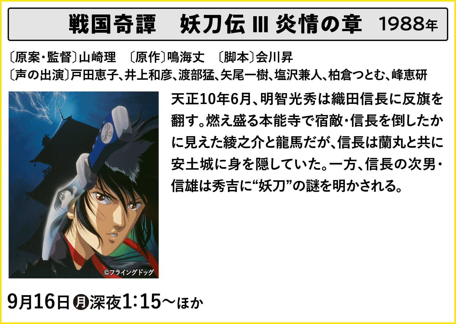 戦国奇譚　妖刀伝 Ⅲ 炎情の章 〔原案・監督〕山崎理　〔原作〕鳴海丈　〔脚本〕会川昇〔声の出演〕戸田恵子、井上和彦、渡部猛、矢尾一樹、塩沢兼人、柏倉つとむ、峰恵研 天正10年6月、明智光秀は織田信長に反旗を翻す。燃え盛る本能寺で宿敵・信長を倒したかに見えた綾之介と龍馬だが、信長は蘭丸と共に安土城に身を隠していた。一方、信長の次男・信雄は秀吉に“妖刀”の謎を明かされる。 | 「VHSを巻き戻せ！俺たちのOVA特集 Vol.5 」特設サイト ｜衛星劇場