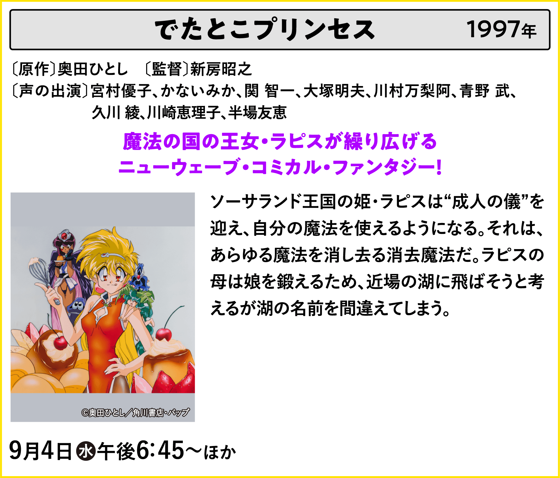 でたとこプリンセス 〔原作〕奥田ひとし　〔脚本〕新房昭之〔声の出演〕宮村優子、かないみか、関 智一、大塚明夫、川村万梨阿、青野 武、	久川 綾、川崎恵理子、半場友恵 ソーサランド王国の姫・ラピスは“成人の儀”を迎え、自分の魔法を使えるようになる。それは、あらゆる魔法を消し去る消去魔法だ。ラピスの母は娘を鍛えるため、近場の湖に飛ばそうと考えるが湖の名前を間違えてしまう。あああ | 「VHSを巻き戻せ！俺たちのOVA特集 Vol.5 」特設サイト ｜衛星劇場