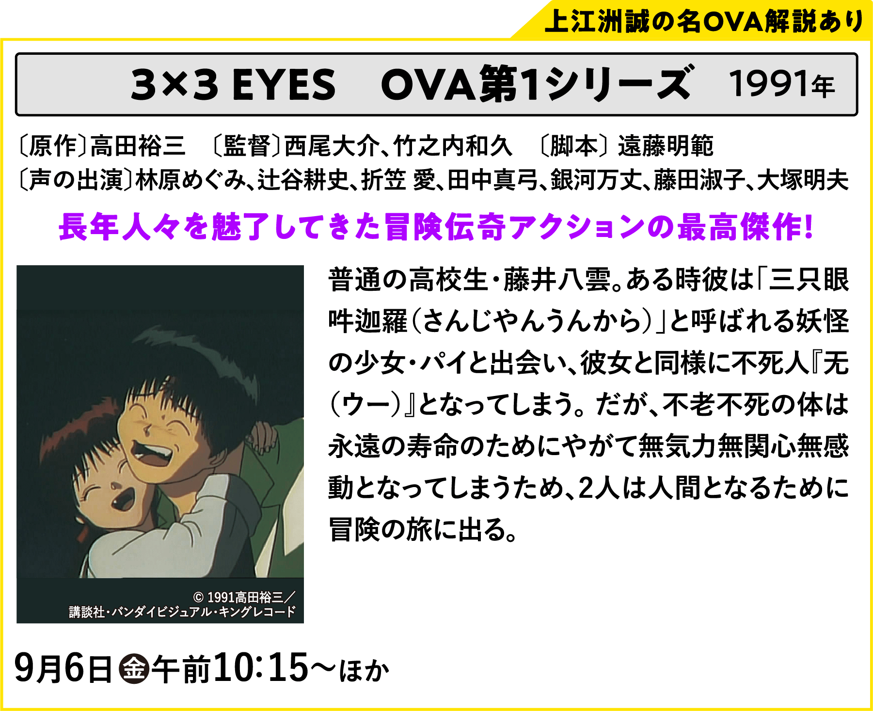 3×3 EYES　OVA第1シリーズ〔原作〕高田裕三　〔監督〕西尾大介、竹之内和久〔声の出演〕林原めぐみ、辻谷耕史、折笠 愛、田中真弓、銀河万丈、藤田淑子、大塚明夫 普通の高校生・藤井八雲。ある時彼は「三只眼吽迦羅（さんじやんうんから）」と呼ばれる妖怪の少女・パイと出会い、彼女と同様に不死人『无（ウー）』となってしまう。 だが、不老不死の体は永遠の寿命のためにやがて無気力無関心無感動となってしまうため、2人は人間となるために冒険の旅に出る。| 「VHSを巻き戻せ！俺たちのOVA特集 Vol.5 」特設サイト ｜衛星劇場