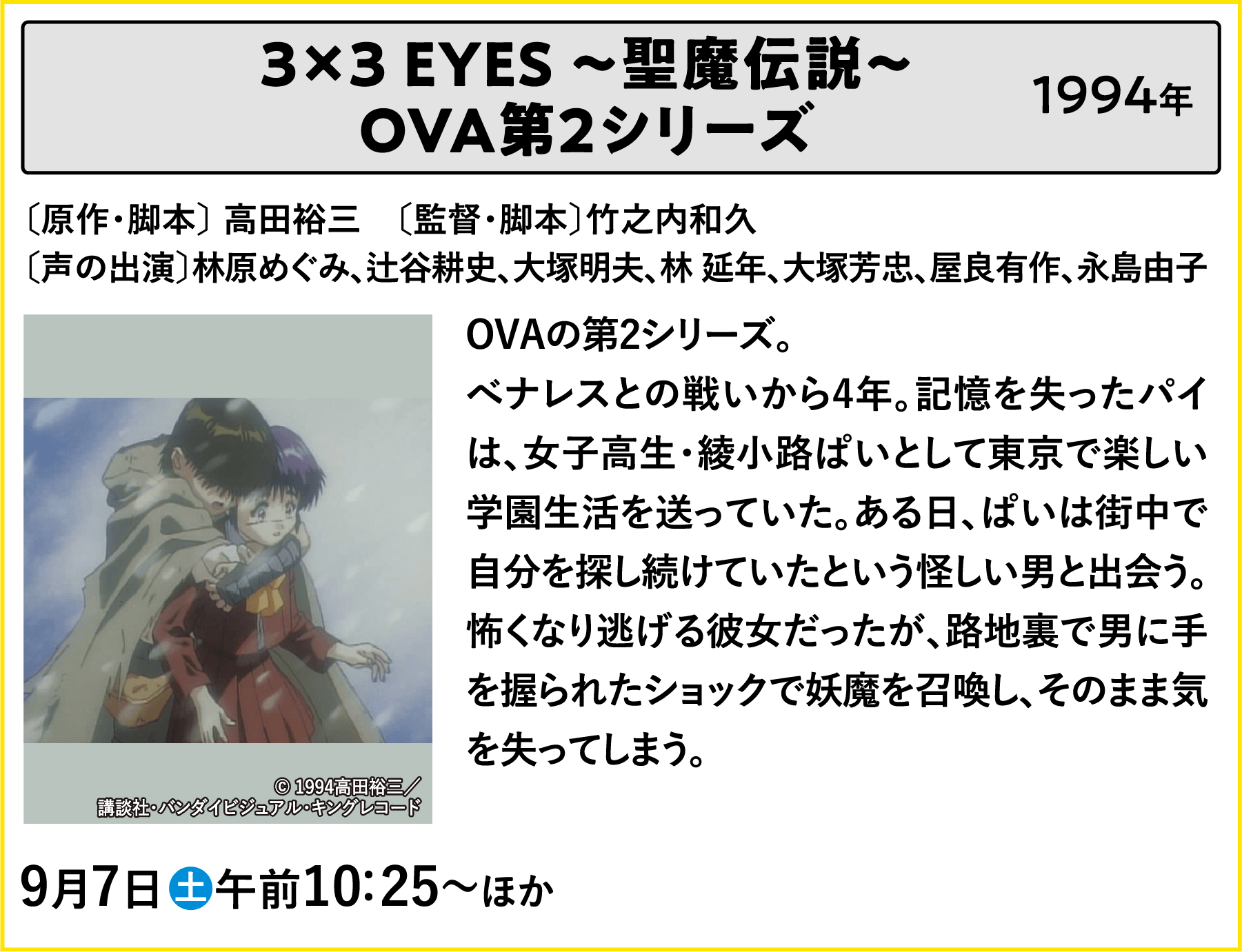 3×3 EYES ～聖魔伝説～ OVA第2シリーズ〔原作〕高田裕三　〔監督〕竹之内和久〔声の出演〕林原めぐみ、辻谷耕史、大塚明夫、林 延年、大塚芳忠、屋良有作、永島由子 OVAの第2シリーズ。べナレスとの戦いから4年。記憶を失ったパイは、女子高生・綾小路ぱいとして東京で楽しい学園生活を送っていた。ある日、ぱいは街中で自分を探し続けていたという怪しい男と出会う。怖くなり逃げる彼女だったが、路地裏で男に手を握られたショックで妖魔を召喚し、そのまま気を失ってしまう。 | 「VHSを巻き戻せ！俺たちのOVA特集 Vol.5 」特設サイト ｜衛星劇場