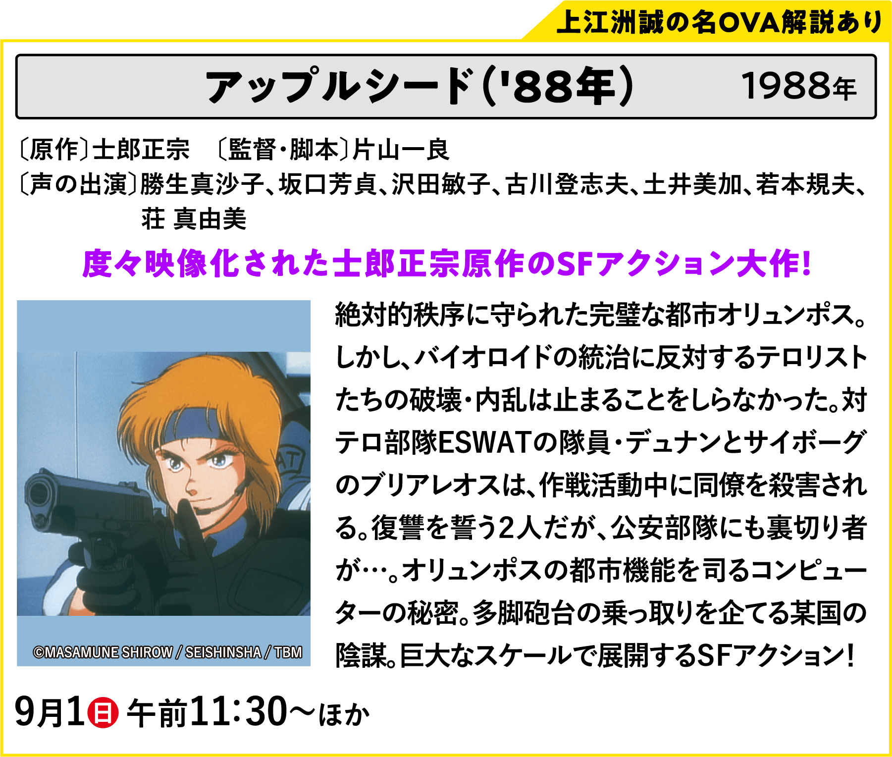 アップルシード（'88年）〔原作〕士郎正宗　〔監督・脚本〕片山一良〔声の出演〕勝生真沙子、坂口芳貞、沢田敏子、古川登志夫、土井美加、若本規夫、荘 真由美 絶対的秩序に守られた完璧な都市オリュンポス。しかし、バイオロイドの統治に反対するテロリストたちの破壊・内乱は止まることをしらなかった。対テロ部隊ESWATの隊員・デュナンとサイボーグのブリアレオスは、作戦活動中に同僚を殺害される。復讐を誓う２人だが、公安部隊にも裏切り者が…。オリュンポスの都市機能を司るコンピューターの秘密。多脚砲台の乗っ取りを企てる某国の陰謀。巨大なスケールで展開するＳＦアクション！ | 「VHSを巻き戻せ！俺たちのOVA特集 Vol.5 」特設サイト ｜衛星劇場