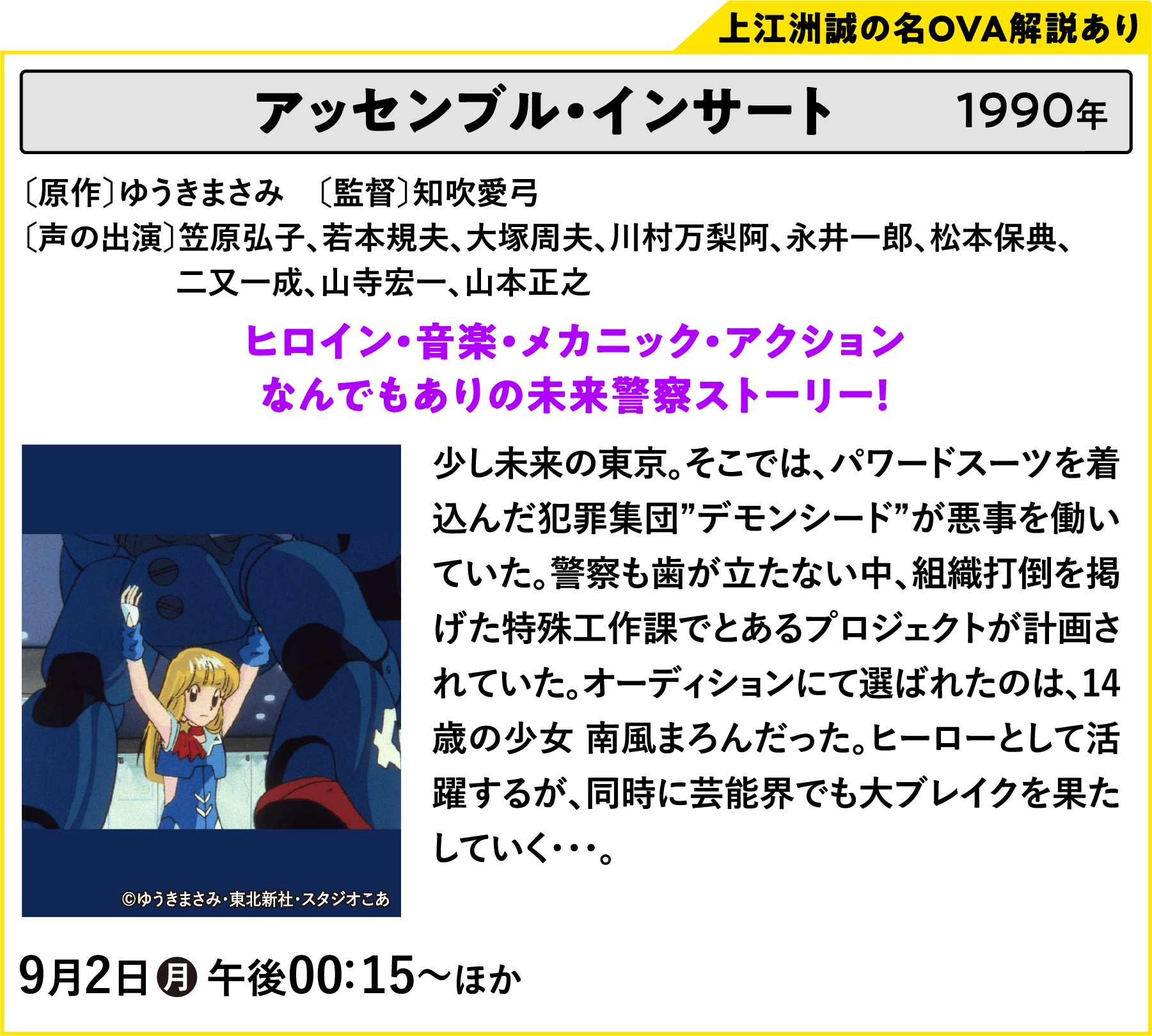 アッセンブル・インサート〔原作〕ゆうきまさみ　〔監督〕知吹愛弓〔声の出演〕笠原弘子、若本規夫、大塚周夫、川村万梨阿、永井一郎、松本保典、二又一成、山寺宏一、山本正之 少し未来の東京。そこでは、パワードスーツを着込んだ犯罪集団”デモンシード”が悪事を働いていた。警察も歯が立たない中、組織打倒を掲げた特殊工作課でとあるプロジェクトが計画されていた。オーディションにて選ばれたのは、14歳の少女 南風まろんだった。ヒーローとして活躍するが、同時に芸能界でも大ブレイクを果たしていく・・・。 | 「VHSを巻き戻せ！俺たちのOVA特集 Vol.5 」特設サイト ｜衛星劇場