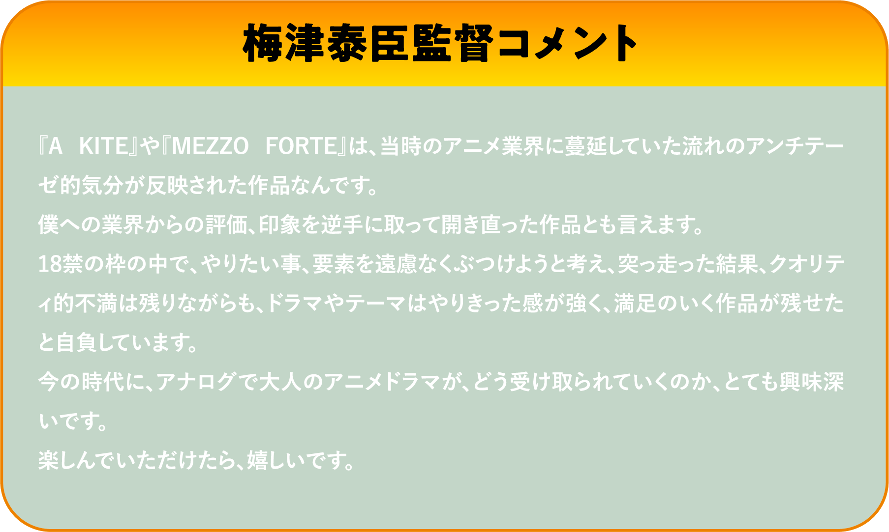 『A KITE』や『MEZZO FORTE』は、当時のアニメ業界に蔓延していた流れのアンチテーゼ的気分が反映された作品なんです。僕への業界からの評価、印象を逆手に取って開き直った作品とも言えます。18禁の枠の中で、やりたい事、要素を遠慮なくぶつけようと考え、突っ走った結果、クオリティ的不満は残りながらも、ドラマやテーマはやりきった感が強く、満足のいく作品が残せたと自負しています。今の時代に、アナログで大人のアニメドラマが、どう受け取られていくのか、とても興味深いです。楽しんでいただけたら、嬉しいです。 | 「VHSを巻き戻せ！俺たちのOVA特集 Vol.6 」特設サイト ｜衛星劇場