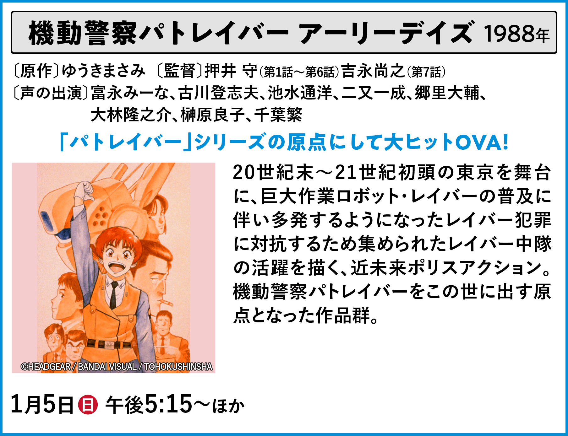 機動警察パトレイバー アーリーデイズ 〔原作〕ゆうきまさみ　〔監督〕押井 守（第1話～第6話）吉永尚之（第7話）〔声の出演〕富永みーな、古川登志夫、池水通洋、二又一成、郷里大輔、	大林隆之介、榊原良子、千葉繁 20世紀末～21世紀初頭の東京を舞台に、巨大作業ロボット・レイバーの普及に伴い多発するようになったレイバー犯罪に対抗するため集められたレイバー中隊の活躍を描く、近未来ポリスアクション。機動警察パトレイバーをこの世に出す原点となった作品群。 | 「VHSを巻き戻せ！俺たちのOVA特集 Vol.6 」特設サイト ｜衛星劇場