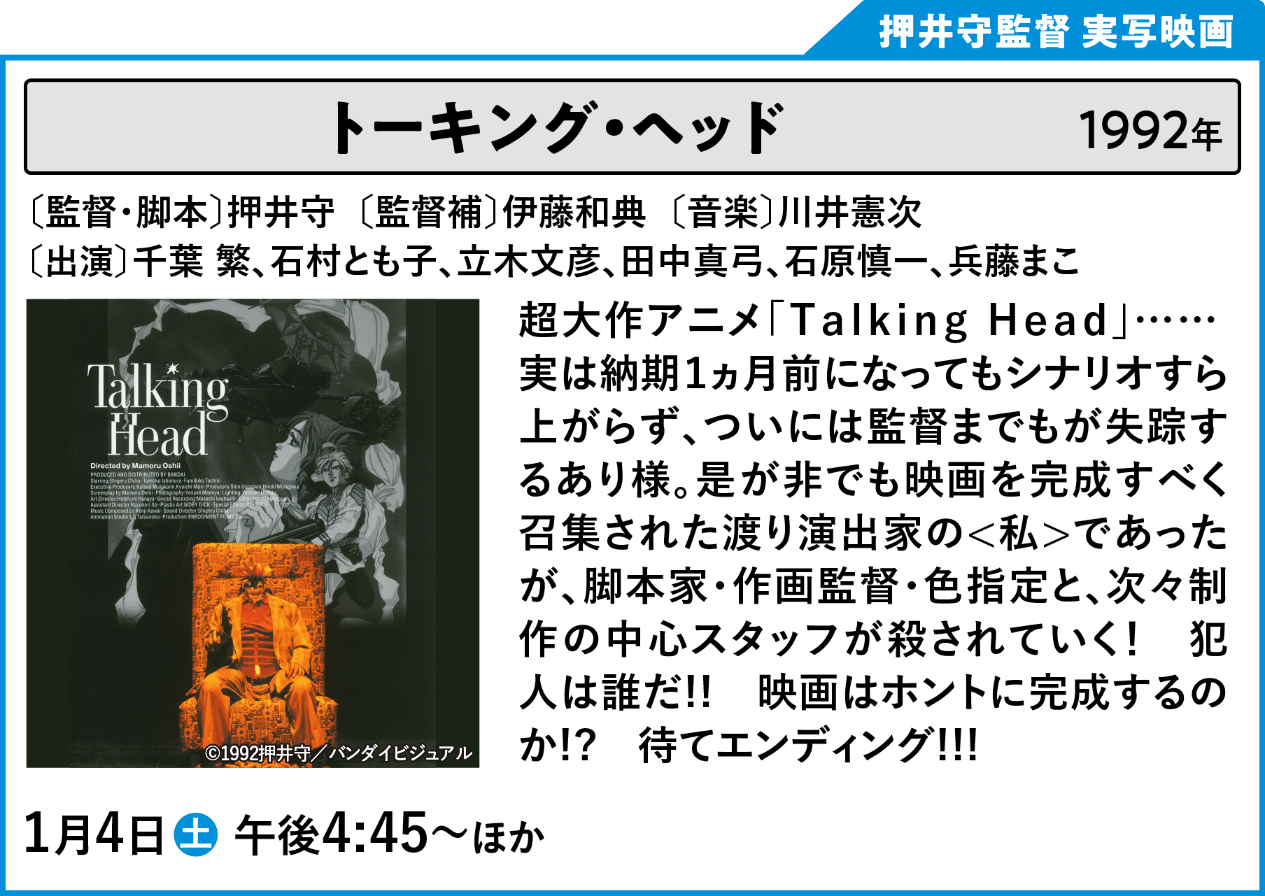 トーキング・ヘッド 〔監督・脚本〕押井守　〔出演〕千葉繁、石村とも子、立木文彦、石原慎一、兵藤まこ、玄田哲章、山寺宏一、及川ヒロオ 超大作アニメ「Ｔａｌｋｉｎｇ Ｈｅａｄ」…… 実は納期１ヵ月前になってもシナリオすら上がらず、ついには監督までもが失踪するあり様。是が非でも映画を完成すべく召集された渡り演出家の＜私＞であったが、脚本家・作画監督・色指定と、次々制作の中心スタッフが殺されていく！　犯人は誰だ!!　映画はホントに完成するのか!?　待てエンディング!!! | 「VHSを巻き戻せ！俺たちのOVA特集 Vol.6 」特設サイト ｜衛星劇場