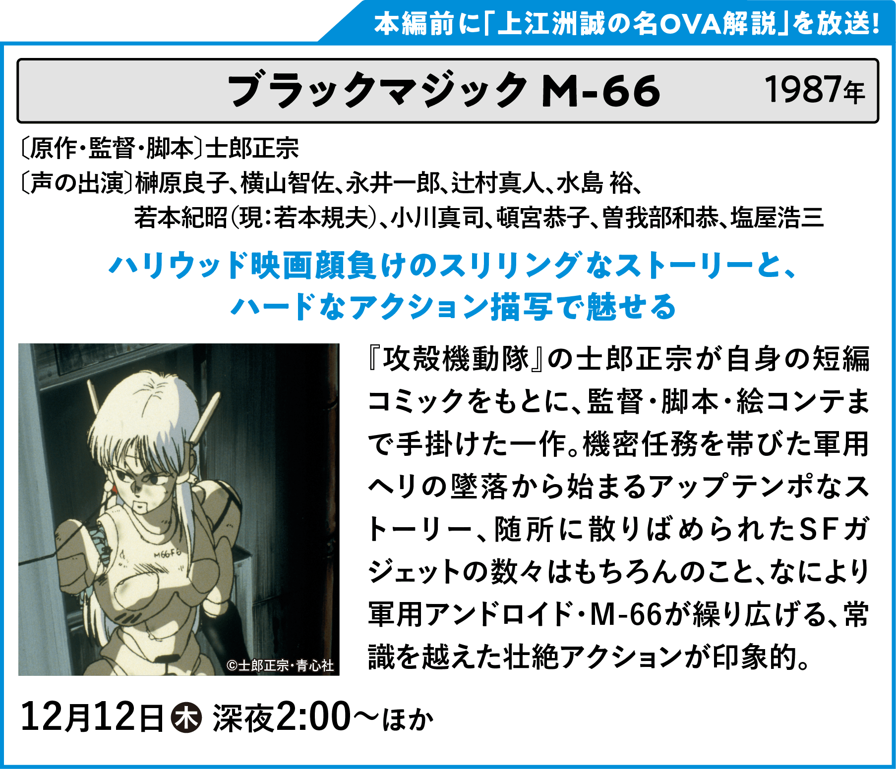 ブラックマジック Ｍ-６６ 〔原作・監督・脚本〕士郎正宗 〔声の出演〕榊原良子、横山智佐、永井一郎、辻村真人、水島 裕、若本紀昭（現：若本規夫）、小川真司、頓宮恭子、曽我部和恭、塩屋浩三 『攻殻機動隊』の士郎正宗が自身の短編コミックをもとに、監督・脚本・絵コンテまで手掛けた一作。機密任務を帯びた軍用ヘリの墜落から始まるアップテンポなストーリー、随所に散りばめられたSFガジェットの数々はもちろんのこと、なにより軍用アンドロイド・M-66が繰り広げる、常識を越えた壮絶アクションが印象的。 | 「VHSを巻き戻せ！俺たちのOVA特集 Vol.6 」特設サイト ｜衛星劇場