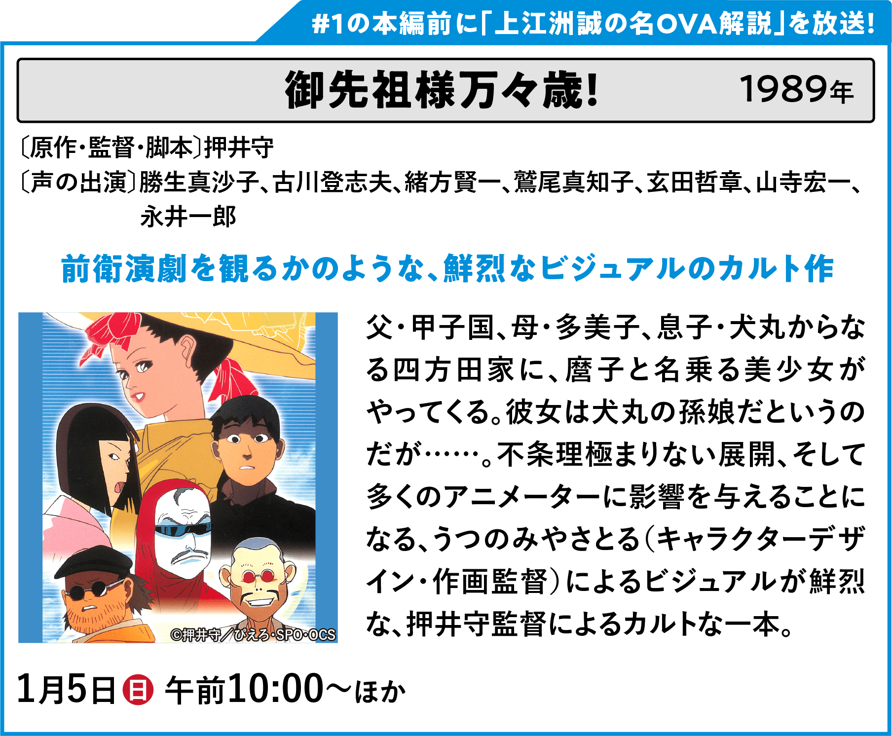 御先祖様万々歳！ 〔原作・監督・脚本〕押井守〔声の出演〕勝生真沙子、古川登志男、緒方賢一、鷲尾真知子、玄田哲章、山寺宏一、永井一郎 父・甲子国、母・多美子、息子・犬丸からなる四方田家に、麿子と名乗る美少女がやってくる。彼女は犬丸の孫娘だというのだが……。不条理極まりない展開、そして多くのアニメーターに影響を与えることになる、うつのみやさとる（キャラクターデザイン・作画監督）によるビジュアルが鮮烈な、押井守監督によるカルトな一本。 | 「VHSを巻き戻せ！俺たちのOVA特集 Vol.6 」特設サイト ｜衛星劇場