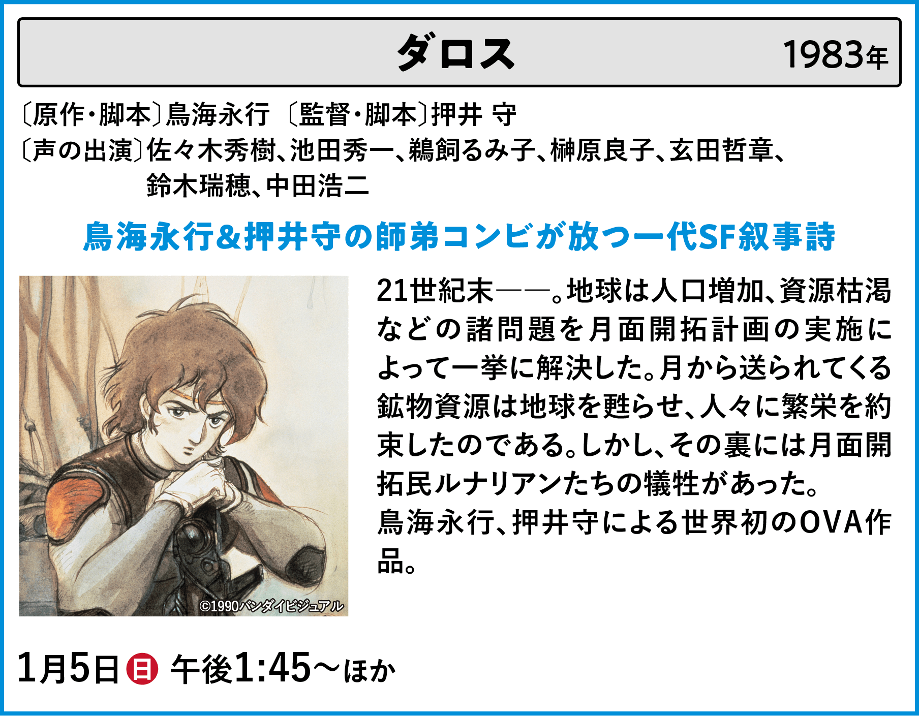 ダロス 〔原作・脚本〕鳥海永行〔監督・脚本〕押井 守 〔声の出演〕佐々木秀樹、池田秀一、鵜飼るみ子、榊原良子、玄田哲章、	鈴木瑞穂、中田浩二 21世紀末――。地球は人口増加、資源枯渇などの諸問題を月面開拓計画の実施によって一挙に解決した。月から送られてくる鉱物資源は地球を甦らせ、人々に繁栄を約束したのである。しかし、その裏には月面開拓民ルナリアンたちの犠牲があった。鳥海永行、押井守による世界初のOVA作品。 | 「VHSを巻き戻せ！俺たちのOVA特集 Vol.6 」特設サイト ｜衛星劇場