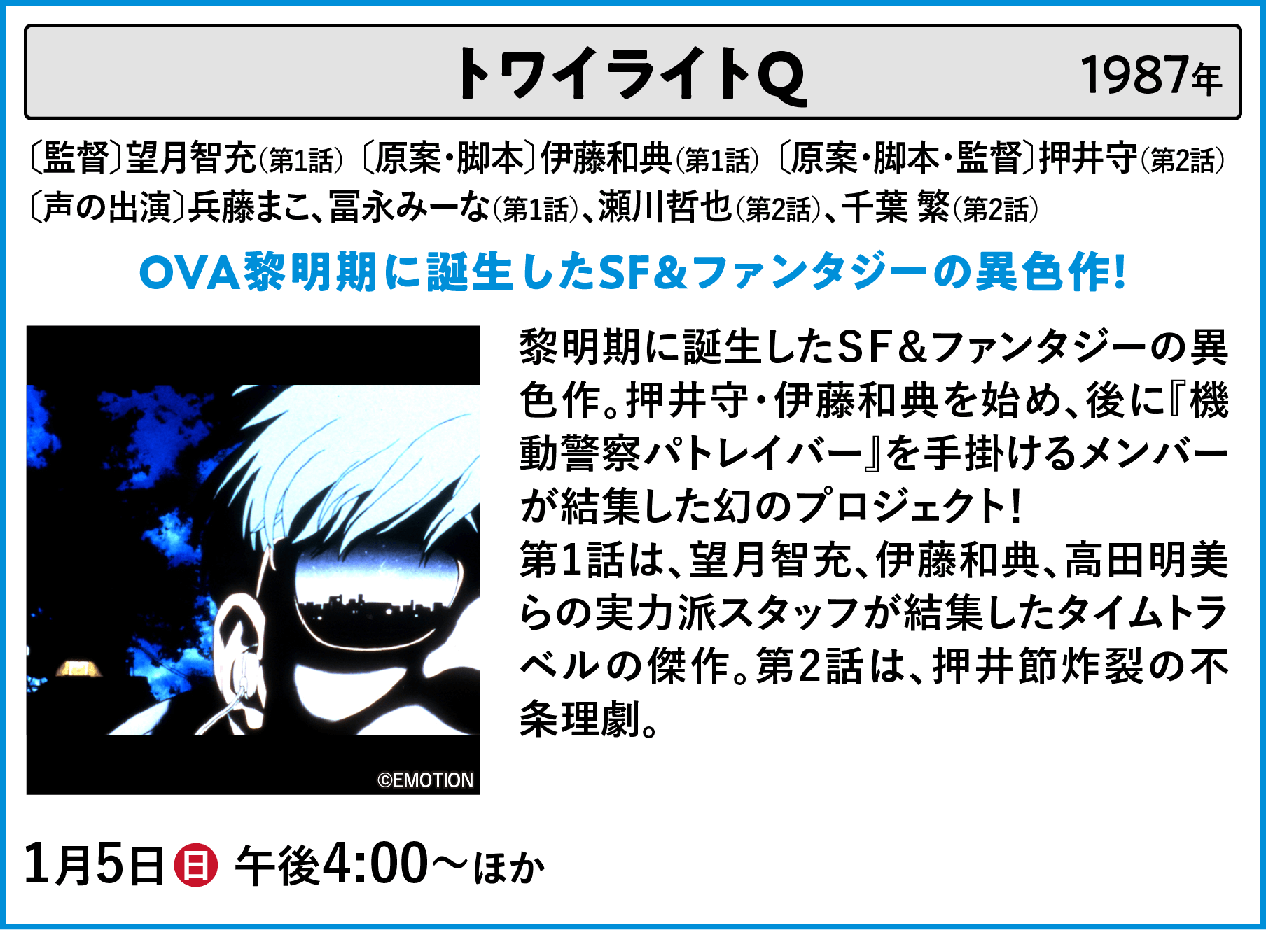 トワイライトQ 〔監督〕望月智充（第1話）〔原案・脚本〕伊藤和典（第1話）〔原案・脚本・監督〕押井守（第2話） 〔声の出演〕兵藤まこ、冨永みーな（第1話）、瀬川哲也（第2話）、千葉 繁（第2話） 黎明期に誕生したＳＦ＆ファンタジーの異色作。押井守・伊藤和典を始め、後に『機動警察パトレイバー』を手掛けるメンバーが結集した幻のプロジェクト！第1話は、望月智充、伊藤和典、高田明美らの実力派スタッフが結集したタイムトラベルの傑作。第2話は、押井節炸裂の不条理劇。 | 「VHSを巻き戻せ！俺たちのOVA特集 Vol.6 」特設サイト ｜衛星劇場