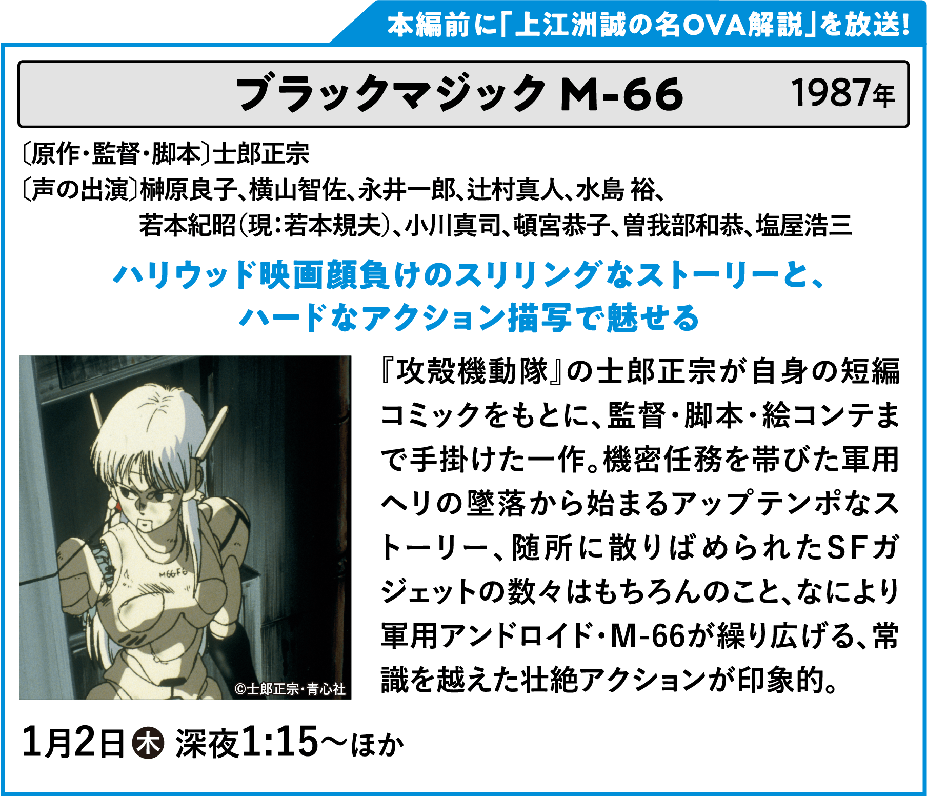 ブラックマジック Ｍ-６６ 〔原作・監督・脚本〕士郎正宗 〔声の出演〕榊原良子、横山智佐、永井一郎、辻村真人、水島 裕、若本紀昭（現：若本規夫）、小川真司、頓宮恭子、曽我部和恭、塩屋浩三 『攻殻機動隊』の士郎正宗が自身の短編コミックをもとに、監督・脚本・絵コンテまで手掛けた一作。機密任務を帯びた軍用ヘリの墜落から始まるアップテンポなストーリー、随所に散りばめられたSFガジェットの数々はもちろんのこと、なにより軍用アンドロイド・M-66が繰り広げる、常識を越えた壮絶アクションが印象的。 | 「VHSを巻き戻せ！俺たちのOVA特集 Vol.6 」特設サイト ｜衛星劇場