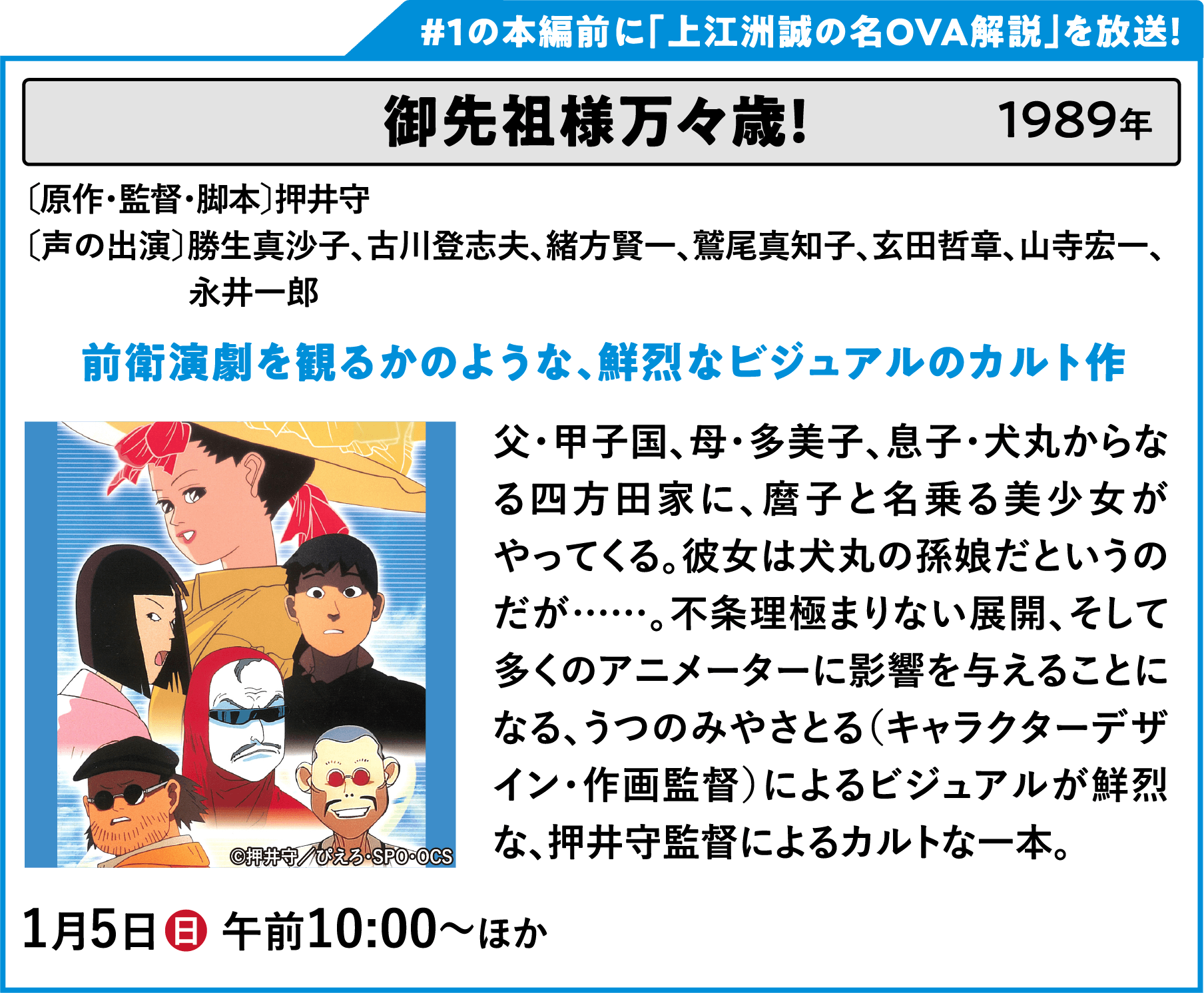 御先祖様万々歳！ 〔原作・監督・脚本〕押井守〔声の出演〕勝生真沙子、古川登志男、緒方賢一、鷲尾真知子、玄田哲章、山寺宏一、永井一郎 父・甲子国、母・多美子、息子・犬丸からなる四方田家に、麿子と名乗る美少女がやってくる。彼女は犬丸の孫娘だというのだが……。不条理極まりない展開、そして多くのアニメーターに影響を与えることになる、うつのみやさとる（キャラクターデザイン・作画監督）によるビジュアルが鮮烈な、押井守監督によるカルトな一本。 | 「VHSを巻き戻せ！俺たちのOVA特集 Vol.6 」特設サイト ｜衛星劇場