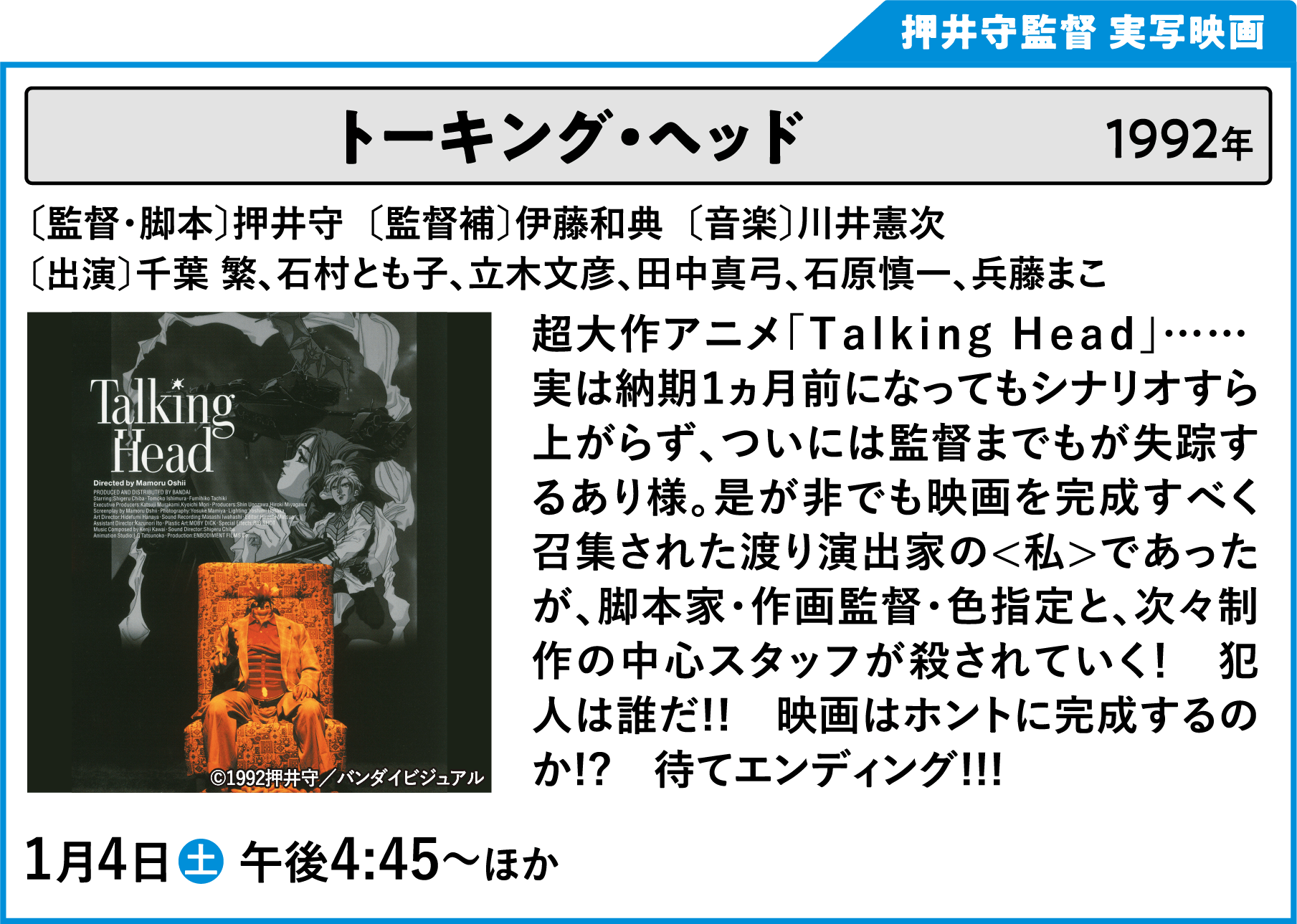 トーキング・ヘッド 〔監督・脚本〕押井守　〔出演〕千葉繁、石村とも子、立木文彦、石原慎一、兵藤まこ、玄田哲章、山寺宏一、及川ヒロオ 超大作アニメ「Ｔａｌｋｉｎｇ Ｈｅａｄ」…… 実は納期１ヵ月前になってもシナリオすら上がらず、ついには監督までもが失踪するあり様。是が非でも映画を完成すべく召集された渡り演出家の＜私＞であったが、脚本家・作画監督・色指定と、次々制作の中心スタッフが殺されていく！　犯人は誰だ!!　映画はホントに完成するのか!?　待てエンディング!!! | 「VHSを巻き戻せ！俺たちのOVA特集 Vol.6 」特設サイト ｜衛星劇場