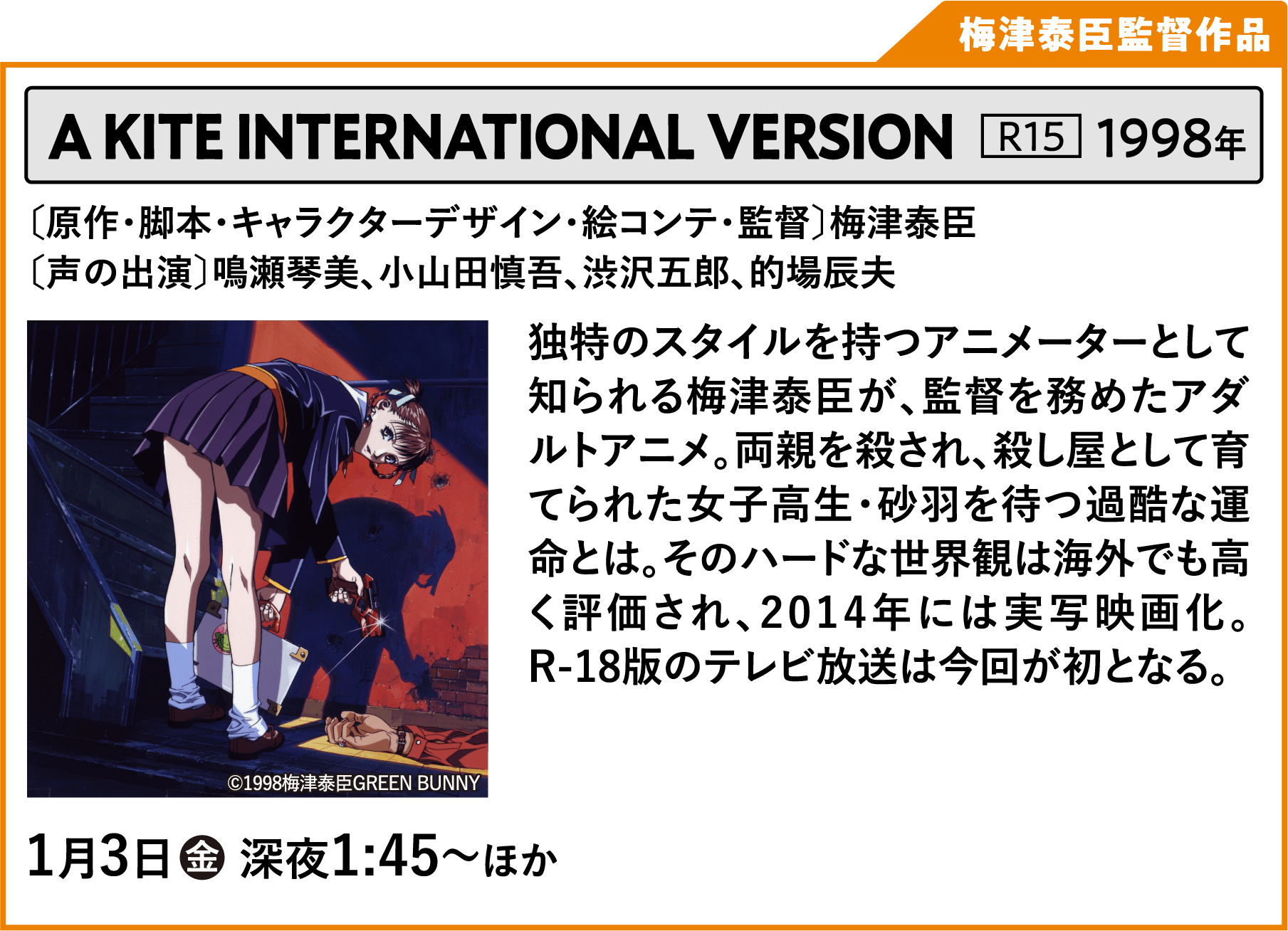 A KITE 〔原作・脚本・キャラクターデザイン・絵コンテ・監督〕梅津泰臣 〔声の出演〕鳴瀬琴美、小山田慎吾、渋沢五郎、的場辰夫 独特のスタイルを持つアニメーターとして知られる梅津泰臣が、監督を務めたアダルトアニメ。両親を殺され、殺し屋として育てられた女子高生・砂羽を待つ過酷な運命とは。そのハードな世界観は海外でも高く評価され、2014年には実写映画化。R-18版のテレビ放送は今回が初となる。 | 「VHSを巻き戻せ！俺たちのOVA特集 Vol.6 」特設サイト ｜衛星劇場